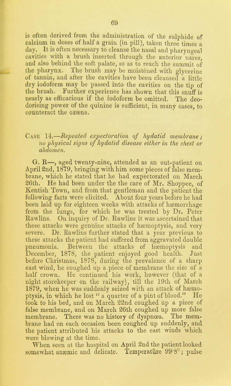 is often derived from the cadministration of the sulphide of calcium in doses of half a grain (in pill), taken three times a day. It is often necessary to cleanse the nasal and pharyngeal cavities with a brush inserted through the anterior nares, and also behind the soft palate, so as to reach the summit of the pharynx. The brush may be moistened with glycerine of tannin, and after the cavities have been cleansed a little dry iodoform may be passed into the cavities on the tip of the brush. Further experience has shown that this snuff is nearly as efficacious if the iodoform be omitted. The deo- dorising power of the quinine is sufficient, in many cases, to counteract the ozaena. Case 14,—Repeated expectoration of hydatid membrane; no physical signs of hydatid disease either in the chest or abdomen. G. E,—, aged twenty-nine, attended as an out-patient on April 2ndj 1879, bringing with him some pieces of false mem- brane, which he stated that he had expectorated on March 26th. He had been under the the care of Mr. Shoppee, of Kentish Town, and from that gentleman and the patient the following facts were elicited. About four years before he had been laid up for eighteen weeks with attacks of haemorrhage from the lungs, for which he was treated by Dr. Peter Rawlins. On inquiry of Dr. Rawlins it was ascertained that these attacks were genuine attacks of haemoptysis, and very severe. Dr. Eawlins further stated that a year previous to these attacks the patient had suffered from aggravated double pneumonia. Between the attacks of haemoptysis and December, 1878, the patient enjoyed good health. Just before Christmas, 1878, during the prevalence of a sharp east wind, he coughed up a piece of membrane the size of a half crown. He continued his work, however (that of a night storekeeper on the railway), till the 19th of March 1879, when he was suddenly seized with an attack of haemo- ptysis, in which he lost  a quarter of a pint of blood. He took to his bed, and on March 22nd coughed up a piece of false membrane, and on March 26th coughed up more false membrane. There was no history of dyspnoea. The mem- brane had on each occasion been coughed up suddenly, and the patient attributed his attacks to the east winds which were blowing at the time. When seen at the hospital on April 2nd the patient looked somewhat an?emic and delicate. Temperature 99*8°; pulse