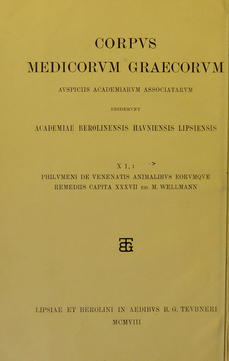 CORPVS MEDICORVM CRAECORVM AVSPICIIS ACADEMIARVM ASSOCIATARVM EDIDERVNT ACADEMIAE BEE0LINEN8IS HAYNIENSI8 LIP8IEN8IS XI,1 PHILVMENI DE VENENATIS ANIMALIBVS EORVMQVE REMEDIIS CAPITA XXXVII ed. M. WELLMANN LIPSIAE ET BEROLINI IN AEDIBVS B. G. TEVBNERI