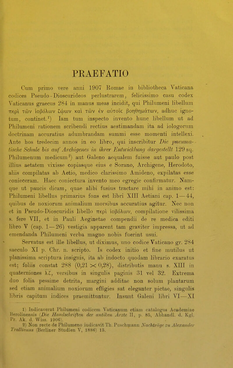 PRAEFATIO Cum primo vere anni 1907 Romae iu bibliotheca Vaticana codices Pseuclo - Dioscurideos perlustrarem, felicissimo casu codex Vaticanus graecus 284 iu manus meas incidit, qui Philumeni libellum ■trepi Tujv loPoXuuv Z;djujv Kai tijuv ev auTOic pori9riMaTUJV, adhuc igno- tum, continet. lam tum inspecto invento hunc libellum ut ad Philumeni rationem scribendi rectius aestimandani ita ad iologorum doctrinam accuratius adumbrandam summi esse momenti intellexi. Ante hos tredecim annos in eo libro, qui inscribitur Die pneuma-^ tische Sclmle his auf Archigenes in ihrer EntwicMunr/ clargestellt 129 sq. Philumenum medicum-) aut Galeno aequalem fuisse aut paulo post illius aetatem vixisse copiasque eius e Sorano, Archigene, Herodoto, aliis compilatas ab Aetio, medico clarissimo Amideno, expilatas esse conieceram. Haec coniectura invento meo egregie confirmatur. Nam- que ut paucis dicam, quae alibi fusius tractare mihi in animo est: Philumeni libellus primarius fons est libri XHI Aetiani cap. 1 — 44, quibus de noxiorum animalium morsibus accuratius agitur. Nec nou et in Pseudo-Dioscuridis libello Trepi ioPoXuJV, compilatione vilissima s. fere VII, et in Pauli Aeginetae compendii de re medica editi libro V (cap. 1—26) vestigia apparent tam graviter impressa, ut ad emendanda Philumeni verba masfno nobis fuerint usui. Servatus est ille libeUus, ut diximus, uno codice Vaticano gr. 284 saeculo XI p. Chr. n. scripto. Is codex initio et fine mutilus ut planissima .scriptura insignis, ita ab indocto quodam librario exaratus est; foliis constat 288 (0,21 x 0,28), distributis manu s. XIII in quateiTiiones \L, versibus in singulis paginis 31 vel 32. Extrema duo folia pessime detrita, margini additae non solum plantarum sed etiam animalium noxiorum effigies sat eleganter pictae, singulis libris capitum indices praemittuntu]-. Insunt Galeni libri VI-—XI 1) Indicaverat Pliilumeni coclicem Vaticajnum etiam catalogus Academiae Herolinensis {Die Haiulschriften dcr antikcn Arzte II, p. 85, Abhandl. d. K<^1. I'r. Ak. d. VViss. 1906). 2) Non recte de Philumeno miicavitTh.Fnschmm-ii Nachtrcige su Alexamlcr Trallirtuus fBerliner Studien V, 1886) 13.