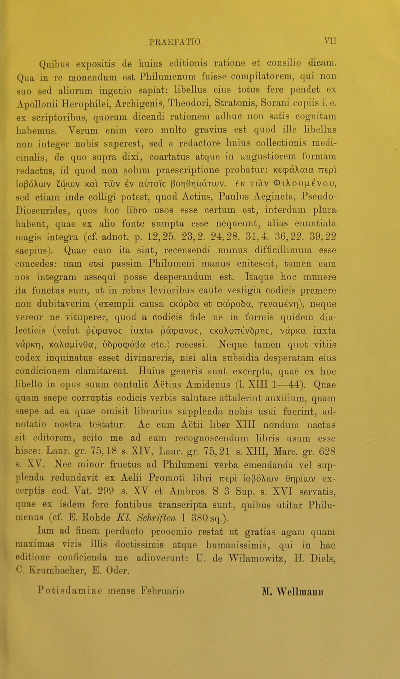 Qiiibus expositis tle liuius editionis ratioue et consilio dicam. Qua in re monendum est Philumenum fuisse compilatorem, qui non suo sed aliorum ingenio sapiat: libellus eius totus fere pendet ex Apollonii Herophilei, Archigenis, Theodori, Stratonis, Sorani copiis i. e. ex scriptoribus, quorum dicendi rationem adhuc non satis cognitam habemus. Verum enim vero multo gravius est quod ille libellus non integer uobis superest, sed a redactore huius collectionis medi- finalis, de quo supra dixi, coartatus atque in angustiorem formam redactus, id quod non solum praescriptione probatur: KeqpdXaia -rrepi iopoXoJV ^LUOJV Kai tujv ev auToic porier||udTUJV. eK tluv OiXouiuevou, sed etiam inde colligi potest, quod Aetius, Paulus Aegineta, Pseudo- Dioscurides, quos hoc libro usos esse certum est, interdum plura habent, quae ex alio fonte sumpta esse nequeunt, alias euuntiata magis integi-a (cf. adnot. p. 12,25. 23,2. 24,28. 31,4 36,22. 39,22 saepius). Quae cum ita sint, recensendi munus difficillimum esse concedes: nam etsi passim Philumeni manus enitescit, tamen eam nos integram assequi posse desperandum est. Itaque hoc munere ita functus sum, ut in rebus levioribus caute vestigia codicis premere non dubitaverim (exempli causa CKopba et cKopoba, xevaiaevii), neque vereor ne vituperer, quod a codicis fide ne in formis quidem dia- lecticis (velut peqpavoc iuxta pdqpavoc, CKoXoTtevbpric, vdpKa iuxta vdpKTi, KaXajuivOa, ubpoqpopa etc.) recessi. Neque tamen quot vitiis codex inquinatus esset divinareris, nisi alia subsidia desperatam eius condicionem clamitarent. Huius generis sunt excerpta, quae ex hoc libello in opus suum contulit Aetius Amidenus (1. XHI 1—44). Quae quam saepe corruptis codicis verbis salutare attulerint auxilium, quam saepe ad ea quae omisit librarius supplenda nobis usui fuerint, ad- notatio nostra testatur. Ac cum Aetii liber XIII nondum nactus sit editorem, scito me ad eum recognoscendum libris usum esse hisce: Laur. gr. 75,18 s. XIV, Laur. gr. 75,21 s. XIII, Marc. gr. 628 s. XV. Nec minor fructus ad Philumeni verba emendanda vel sup- plenda redundavit ex Aelii Promoti libri Tiepi iopdXujv Gripiujv ex- cerptis cod. Vat. 299 s. XV et Ambros. S 3 Sup. s. XVI servatis, quae ex isdem fere fontibus transcripta sunt, quibus utitur Phiiu- menus (cf. E. Rohde Kl. Schriftcn I 380 sq.). lam ad finem perducto prooemio restat ut gratias agam quam maximas viris illis doctissimis atque humanissimis, qui in hac editione conficienda me adiuverunt: U. de Wilamowitz, H. Diels, C. Krumbacher, E. Oder. Potisdamiae mense Februario M. Welliiiaiiii