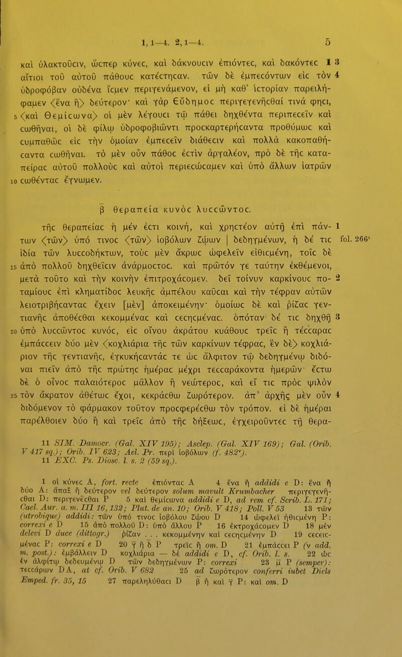 Koi uXaKToOciv, ujCTrep Kuvec, Kai bdKVOuciv dTTiovrec, Kai baK^vrec 1 3 aiTioi ToO auToO ttoiGouc KOTecTricav. tujv be e|UTrec6vTUJV eic tov 4 ubpoqpopav oubeva ic).iev TTepiTevd)aevov, ei \xr] KaG' iCTopiav TrapeiXn- cpa^ev <eva ii> beuTepov Kai ydp eubtmoc TrepiTeTevnceai Tivd qpTici, 5 <Kai 0e|nicujva> oi |nev XeTOUCi tuj TrdGei brixOevTa TrepiTreceiv Kai cujGfivai, 01 be (piXtu ubpoqpoPioiVTi TrpocKopTepricavTa TTpoGuiuujc Kal cu|iTTa9u)c eic thv 6)iolav eiuTTeceiv bidGeciv koi TToXXd KaK0Tra9ri- cavTtt cujOfivai. t6 laev ouv TTd9oc ecTiv dpTaXeov, Trpo be Tf^c KaTa- TTeipac auToO ttoXXouc Kai auTOi TTepiecu)ca)uev Kal utt6 dXXujv iaTpuJv 10 cujOevToc eTVUJjLiev. P eepaTreia kuv6c Xuccujvtoc. Tfjc 9epaTTeiac r\ )Liev ecTi KOivfj, Kai xPHCTeov auTf) eTTi Trdv- 1 Tujv <TU)V> UTTO Tivoc <TU)V> iop6Xujv ^LUuiv | bebrjTjuevuJV, r\ be tic fol. 266' ibia TU)v Xuccobf|KTUJV, touc juev dKpuuc ujqpeXeiv eieic^uevri, toTc be 15 dTr6 TToXXoO brixeeiciv dvdpiuocTOC. Kai TrpujTov t^ tauTriv eKee^uevoi, jiCTd toOto Kai Tfiv Koivfiv eTTiTpoxdco)uev. bei toivuv KapKlvouc tto- 2 Ta^iouc €TTi KXriiuaTiboc XeuKfjc d|UTreXou KaOcai Kai Triv Teqppav auTUJV XeioTpipfjcavTac exeiv [)uev] diroKei^uevriv ojuoiujc be Kai pilac tcv- Tiavfic drroeeceai KeKomuevac Kai cecric|uevac. OTr^Tav be tic brix9fj 3 20 utt6 Xuccujvtoc kuvoc, eic oivou dKpdTou Kudeouc TpeTc f| Teccapac efiTrdcceiv buo |iev <KoxXidpia Tfjc tujv KapKivujv Teqppac, 'ev be> KOxXid- piov TTic TevTiavfjc, eTKUKf|cavTdc tc ujc dXqpiTOV tuj bebriT)uevuj bib6- vai TTieiv dTr6 Tfic TrpuJTric fi|uepac |uexpi TeccapdKOVTa f|)uepu)V ecTUJ be 6 oivoc TraXaioTepoc )udXXov f| veuuTepoc, Kai ei tic ttp6c v|jiX6v i!5 Tov dKpaTOV deeTUJC exoi, KeKpdceuj ZujpoTepov. dTr' dpxfi? |uev ouv 4 bib6|Lievov t6 qpdpjuaKov toOtov rrpocqpepeceuj t6v tpottov. ei be f])uepai TTopeXeoiev buo r\ koX Tpeic drr^ Tfic bfjSeujc, eTXeipoOvTec Tfi Oepa- 11 SIM. Bamoer. (Gal. XIV 195); Asclep. (Gal. XIV 169); Gal. (Orib. V417sq.); Orib. IV 623; Ael. Pr. Trepl lopdXuJv (f. 182). 11 EXC. Ps. Diosc. l s. 2 (59 sq.). 1 ol KOvec A, fort. recte imdvjac A 4 gva f] addidi e D: ?va ^ hvo A: fiiraE fj 6eOT€pov vel beuxepov solum mavult Krumbacher TrepiTeTevfi- cGai D: Treprfeveceai P 6 Kal ee|u{cujva addidi e D, ad rem cf. Scrib. L. 171; Cael Aur. a. m. III 16,132; Plut. de an. 10; Orib. V 418; Poll. V 53 13 tuiv (utrobique) addidi: tOuv i)it6 tivoc lopoXou Idiov D 14 ihcptXei fieiC|Lidvri P: correxi e D 15 dTT6 ttoXXoO D: u-it6 fiXXou P 16 ^KTpoxdcoiuev D 18 |li^v delevi D duce (dittogr.) {tilav . KeK0|Li|udvriv Kal cecr|C|u^vriv D 19 ceceic- li^vac P: correxi e D 20 y ?| b P Tpeic f| om. D 21 ^iuTTdccet P (v add. m. post.): ^iupdXXeiv D KoxXidpia — bi addidi e D, cf Orib. l. s. 22 ubc Iv dXcpkuj befeeu^dvuj D Ttliv bebTiTiu^vujv P: correxi 23 ju P (semper): Teccdpujv DA, at cf. Orib. V 682 26 ad Zujp^Tepov conferri iubet Diels Emped. fr. 33, 15 27 TTapeXnXOeaci D p f| Kal t P: koI om. D