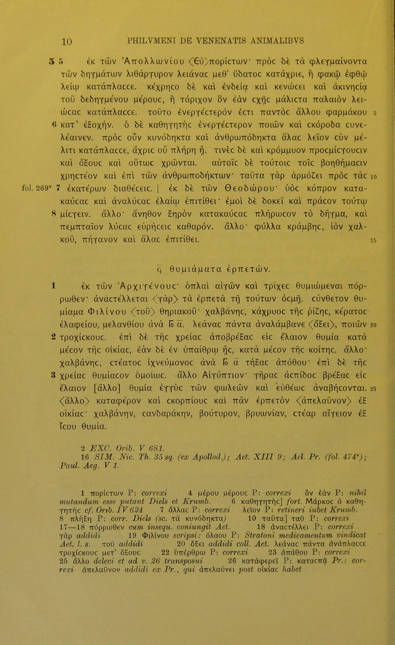 5 5 eK Tujv 'AttoWuuviou <^6u)ttopictujv' Trpoc be tci qpXeYiaaivovTa TUJV briYMaTuuv XiGdpTupov Xeidvac |ue9' ubaTOC KaTdxpie, fi qpaKUJ ^cp9uj Xeiuj KaTdirXacce. Kexprjco be Kai evbeia Kai KevuQcei Kai dKivricia Tou bebriT^evou )aepouc, ^ Tdpixov 8v iav cxf}C )idXiCTa TraXaiov Xei- tjucac KaTdTiXacce. touto ^vepT^CTepov ^cti TravTOC dXXou qpapiidKou 5 <i KaT' eHox»lv. 6 be Ka9riTriTric eveptecTepov ttoiijuv Kai CKopoba cuve- Xeaivev. Trpoc ouv Kuv6br|KTa Kai dv9pujTT6briKTa dXac Xeiov cuv )ae- XiTi KaTdTiXacce, dxpic oij TtXripri fj. Tivec be Kai Kp6|Li|auov TrpociuiCTOuciv Kai oHouc Kai outujc xp^JiJVTai. auToTc be toutoic toTc por|9r||Liaciv XpriCTeov Kai eTTi tijuv dv9pujrrobr|KTUJV TauTa Tdp dpinolei TTpoc Tdc 10 .269' 7 eKaTepujv bia9eceic. | eK be tujv Geobuupou' uoc k6ttpov KaTa- Kaucac Kai dvaXucac eXaiuj erriTi^er e)aoi be boKei Kai Trpdcov toutuj 8 juicTeiv. dXXo' dvr|9ov Hripov KOTaKaucac rrXripuucov t6 bfiT|ua, Kai TTe|UTTTaTov Xucac eupnceic Ka9ap6v. dXXo' cpuXXa KpdjuPric, iov X^- KoO, TTriTcivov Kai dXac eTTiTl9ei. 15 q 9u|uid)uaTa epTTeTuuv. 1 eK TUJV 'ApxiT€V0uc OTrXai aiTUJV Kai Tpixec 9u|uiuu^evai rrdp- puu9ev dvdcTeXXeTtti <(Totp) rd epTTCTd Trj toutuuv 6c)ari. cuv9eTov 9u- nia\xa OiXivou ^toO) 9ripiaKoO' xa^Potvr|C, Kdxpuoc Tfic piZir|c, KepoTOC eXacpeiou, )ueXav9iou dvd lo d. Xedvac rrdvTa dvaXd)aPave <(6Eei>, ttoiuuv 20 2 TpoxicKouc. eTTi be Tfic XP^^^C drToPpeEac eic eXaiov 9u)uia KaTd ^ecov Tfic oiKiac, edv be ev UTrai9puj ^c, KaTd |uecov Tfic KOiTric. dXXo' XaXpdvric, CTeaToc ixveu|uovoc dvd lo d Tf|Eac drrd^ou eTTi be Tfjc 3 xpeiac 9u)aiacov 6)ao(uuc. dXXo AiTUTTTiov Tiipac dcrriboc PpeHac eic eXaiov [dXXo] 9u)i(a eTT^c tujv (puuXeuuv Kai 'eu9euuc dvapf|C0VTai. 25 <(dXXo) KaTaqpepov Kai CKopTTiouc Kai Trdv epTreTov <^dTTeXaOvov)> eE oiKiac x^Potvr|v, cavbapdKriv, pouTupov, Ppuuuviav, CTeap aiTeiov eE icou 9u|ula. 2 EXC. Orib. V 681. 16 SIM. Nic. Th. 35 sq. (ex Apollod.J; Aet. XIII 9; Ael. Pr. (fol. 474); Paul. Aeg. V 1. 1 TTopiCTUJv P: correxi 4 la^pou iudpouc P: correxi 6v ^av P: nihil mutandum esse putant Diels et Krumb. 6 Ka0riT»lTi*ic] fort. MdpKOC 6 KaBti- Trixric cf. Orib. IV624 7 fiXXac P: correxi Xeiov P: retineri iubet Krumb. 8 TTXnEr) P: corr. Diels (sc. xa KUv66r|KTaj 10 TaOra] toO P: corre.xi 17—18 Tr6ppuu0ev cum insequ. coniungit Aet. 18 dvacTdWei P: correxi Tap addidi 19 <t)iX(vou scripsi: 6Xaou P: Stratoni medicamentum vindicat Aet. l. s. Tou addidi 20 6Hei addidi coll. Aet. Xedvac Trdvra dvdirXacce TpoxicKouc |ueT' 6£ouc 22 0iT^p9pu) P: correxi 23 dirdGou P: correxi 26 dXXo dclevi et ad v. 26 transposui 26 KaTdcpepeT P: KaTacTTd Pr.: cor- rexi direXaOvov addidi ex Pr., qui dTreXauvei post olKiac habet