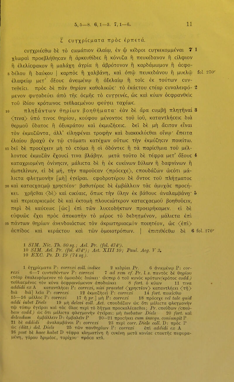 l cuTXP^c|LiaTa Ttpoc ^pTreTot. cuTXPiecQiJU t6 cuuiudTiov dXaitu, iL Kebpoi cuTKeKomaevai 7 1 xXujpai 7TpoepXr|9r|cav r\ dpKeu0ibec f| Kovula r| rreuKebavov ¥\ ciXcpiov n eXeXicqpaKOV r\ iiiaXdxn aTpia n dppoTovov n Kapbd)Liuj^ov n dcqpo- 5 beXou n bauKOu | KapTTOc f\ xaXpdvn, Kai 67tuj TieuKebdvou f\ inueXiu fol. 270-^ eXacpeiuj )ueT' oEouc dveiiLievLu ^ 6HeXaiuj n toTc eK toutujv cuv- TeGeici. Ttpoc be Ttdv 6npiov Ka9oXiKUJC t6 ^KdcTOu CTeap cuvaXeicpo- 2 juevov cpuTabeuei dir^ Tnc 6c)unc t6 cuTTevec, ujc Kai kuujv 6ccppav9elc Tou ibiou KpoTUJVOc Te9Xac)aevou cpeuTei Taxeujc. 10 TrXnHdvTUJV 9npiujv pon6n|uaTa ^dv be dpa cu|uPn TiXnTnvai 3 <Tiva> UTTO Tivoc 9npiou, Koucpou )LievovToc Tou iou, KaTavTXnceic bid 6ep)LioO ubaTOC r\ oHuKpdTOu Kai eKjauCnceic. bei be pir] dciTOV eivai Tov eK|UuZ;ujvTa, dXX' eiXncpevai Tpocpnv Kai biaKeKXuc6ai oivuj* eTTeiTa eXaiou Ppaxu ev tuj CT6)uaTi KaTexuuv outujc ttiv €K^\)lr\c\v TTOieiTuj. 15 bei be TTpocexeiv luf] CT6|ua n oi 6b6vTec n Td TTapic6|uia toO )aeX- XovTOc eKjautdv exouci Tiva pXdPnv- )aeTd toOto be Tecppa fjLer oEouc 4 KaTaxpiO|uevn 6v(vnciv, )LidXiCTa be n ^k cukivujv HuXujv n bacpvivujv n djUTTeXivujv, ei bk )un, Tnv TTapoOcav <(TTp6cexe^, CTTOubd^uJV ujcoti jud- XicTa cpXeT)Liovnv [)Lin] eTeipai. ccpobpoTepou be ovtoc toO TTXnT)uaTOc 20 Kai KaTacxac|ULu xPICTeov Pa6uTepac be e^updXXeiv Tdc djuuxdc TTpocr)- Kei. xpnc6ai <(be) Kai ciKuaic, ottujc Tfjv v\r]v eK pd6ouc dvaXajufidvn' 5 Kai TTepicapKic|u6c be Kai eKTO|un irXouciuJTepov KaTacxac)uioO Pon6o0civ, rrepi be Kauceujc [uic] eTTi tujv XuccobrjKTUJV TTpoeipnKajuev. ei be eucpuujc exei 7Tp6c dTTOKOTTnv t6 juepoc t6 bebnT^evov, |udXicTa eTTi 25 TTdvTUJV 9npiiuv dvevboidcTUJC tov dKpujTnpiac|u6v TTOinTeov, ujc <(eTTi)> dcKiboc Kai KepdcTou Kai tujv 6|uoiotp6ttujv. | eTriTi9ec9uj be 6 fol. ■270'' 1 SIM. Nic. Th. SOsq^.; Ael. Pr. (fol. 474'). 10 SIM. Ael. Pr. (fol. 474); Aet. XIII10; Paul. Aeg. V 2. 10 EXC. Ps. D. 19 (74 sq.). 1 ifxpkixara P: correxi coll. indice 2 Ke&piai Pc. 6 dvi€|u^viu P: cor- rexi (j—7 cuvTeOdvTUJv P: correxi 7 ad rem cf.Pv. l.s. -aavxbc Onpiou CTcap ^iraXeiqp^^evov t6 6|uoei6^c biuuKer djCTrep 6 toO kuvoc Kp^TUJvf^Kp^TOC codd.) TeOXac.udvoc tov Kuva 6ccppaiv6]uevov dTTo6iiijK6i 8 fort. 6 kuujv 11 Tiva • uddidi exA KUTavTXricei P: correxi, nisi praestat <^xPncT^ov> KaTUVTXricei <^Tir))> bia bia] Xeta P: correxi 12 iK^vlr]C€i P: correxi 14 fort. iroieiceuj 15—16 laiXXoc P: correxi 17 f\ pr.] fJLi] P: correxi 18 irpocexe vel tale qiiid addi iubet Diels 19 |ari delevi coll. Aet. ciroubd2:ujv uUc 8ti pdXiCTa (pXeT|Liovi?iv Tiu t6ttuj ^feipai Kal Tdc OXac Trepl t6 bfjTILia TrpocKaXkaceai; Pr. CTre66uJV (^cireu- 6eiv codd.) uUc 6ti fidXiCTU qpXeT)aovi*)v ^feipai: |lh^ tuebatitr Diels 20 fort. Kal ddendum ^iupdXXeiv D: ^pPaXeiv P 20—21 irpocriKei cum inscqu. coniungit P 21 hi addidi dvaXa|updvoi P: correxi 2.*$ irepl corr. Diels coll. D: iTpdc P Ujc (ditt.) del. Diels 25 tu)v Trav9Tip(ujv P: correxi M addidi cx A 26 post bi. haec habet D T^qppa KXri|aaT(vri f| cuK(vri iueTd K0v{ac CTaKTf^c ueqpupa- H^vri, T<ipou 6pi|udoc, Tupixou' Trpdca ktX.