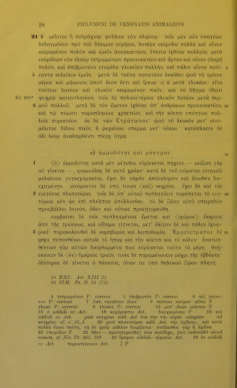 21 4 jueXiTOC ii ctvbpdxvric cpuXXoic cuv dXqpiTiij. toTc |aev ouv uttoyuujc bebriYiuevoic iTpo toO biaijuov oupficai, boTeov CKopoba rroXXd Kai oivov KeKpajuevov ttoXuv Kai ejueTv dvaYKacTeov, CTTeiTa ix6uac ttoXXouc jaeTd CKopobuuv cuv ^XaiLU TeTpi|Li|uevujv TrpoceveKTeov Kai dpTov Kai oivov ubapfi TToXuv, Kai ^TTiPpujTeov CTacpiba yXuKeTav TroXXr|v, Kai rrdXiv oivov ttoti- 5 cavTa KeXeueiv 6|ueTv. jueTd be TaOTa TTOTiCTeov XeKiGou lijoO t6 tpitov |uepoc Kai lurjKUJVOC ottoO ocov ecTi koi ipeujc < d |ueTd YXuKeoc' eiTa TOUTOic boTCOv Kai yXuKuv KeKpa|uevov TTieTv, Kai t6 bflT|ua ubaTi . 280'^ H^uxpuj KaTavTXriTeov, toTc be rraXaiojTepoic tXukuv boTeov ,ueTd Bep- 6 juoO TToXXoO. )ueTd be tov eVexov ixOOac dTr' dvBpdKuiv TrpoceveKTeov, Kai TU) TTOjUaTl TTOpaTTXriClUJC XPn<^Tt0V, Kai TfjV KUCTIV CTTOYTOIC TTOX- XoTc TTupiaTeov. eK be tujv CTpdTUJVoc dioO t6 XeuK6v )ueT' oivo- lueXiToc bibou TTieTv, f| peq)dvou CTrepjua |ueT' oivou. KaTdTTXacce be dXi Xeiuj dvaXricpOevTi Triccri UTpd. Kp d|Li|uobuTr|c Kai juuaTpoc. 1 <(6)> d)U)uobuTr|c KaTd )Liev lueTcOoc eupicKeTai TTfjxeoc — .ueilujv Tdp ou TivcTai —, i|ja|U|uujbr|c be KaTd xpoctv' KaTd be toO cu))uaTOc CTiT)uaTc lueXaivaic cuTKCxdpaKTai, exei be oupdv dTTOCKXripov Kai dvujGev bie- cxic)uevr|v. ujv6)uacTai be utto tivujv (koX} Kexpiac. exei be Kai Tdc 2 ciaTOvac uXaTUTepac. toTc be utt' auToO TreTrXriTociv TrapeTreTai t6 cuv- t6)uujc )uev ujc ctti TrXeTcTov dTToXXucGai. t6 be Z(x)ov amo CTreiprib6v TrpocpdXXei beivov, 66ev Kai outujc TTpocriTopeuBrj. cujupaivei be toTc TTeTTXr|T)uevoic e)ueT0c Kai <(ixujpoc)> eKKpicic dTr6 Tnc Tpuiceujc, Kai o'ibi-i|ua TiTveTai, )ueT' oXitov be Kai TrdXiv ixujp- 3 poeT TrapaKoXouGeT be KapriPapia koi XeiTro6u)uia. 'GpacicTpaTOC be cprici TrcTTOvGevai auToTc t6 f|TTap Kal Tfjv kuctiv Kai t6 koXov dvaT|ur|- GevTUJV Tdp auTiLv biecpGapjueva ttujc eupicKCTai TaOTa Td )uepii. 6v)]- CKOuciv be <(ev)> fijuepaic Tpiciv, Tivec be TTapajuevouciv |uexpi Tfjc epb6|ur|C' oHuTepoc be TiveTai 6 6dvaToc, OTav tic ijtt6 GrjXuKoO Jlujou ttXtit'^ 15 EXC. Aet. XIII 25. 26 SIM. Ps. D. 15 (72). 4 Texpijuiuevov P: correxi o ^TnPpujT6v P: correxi 6 t6] tocoO- Tov P: correxi 7 fort. tocoOtov 6cov 8 toOtoic scrijm: oiiTUj P tXukO P: correxi 9 t^ukijc P: correxi 12 )li€t' oivou (.i^Xitoc P Ifi 6 addidi ex Aet. 18 KexapoKTai Aet. 6iecxie|u^vr|v P 19 Kai addidi ex Aet. post KeTXpfac add. Aet. hm tVjv Tfic oOpac CKXripiav ad KeTXPiac cf. c. 26,1 20 post TrXoTUT^pac add. Aet. Tf\c ^xi^^^ric, Koi KaTct TToWa ^oiKe TauTi;), Trj hi XP*^*? \xo.\Kov biopiJIeTar Oir^EavQoc Tap f| ^X\-hva 21 CTieipibov P 22 Seev — irpocriTopeOOri] non intelJcgo, fort. intercidit alind nomen, cf. Nic. Th. 463. 399 23 ixujpoc addidi: ai|aaToc Aet. 28 ^v addidi ex Aet. TTapeKTeivouci Aet. Z P