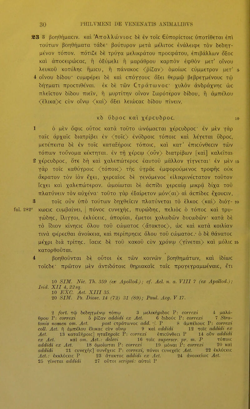 23 3 por|0ri|uaciv. koi 'AttoXXujvioc be ^v toTc GuTropiCTOic uTTOTieeTm eTTi TouToiv poii6ri|uaTa Tdbe' pouTupov laeTd iueXiTOc evdXeiqpe tov bebrif- )ueV0V TOTTOV. TTOTlZe bk. TpuYCt |ue\iKpdTOu TTpoccpdTou, dTTipdXXujv 6£oc Kai dTTOceipiucac, r| oHujueXi ri juapdGpou KapTTOV ^qp06v jacT' oivou XeuKoO KOTuXric Tijuicu, r| udvaKoc <(piz;av> 6|uoiuuc cu)Li|ieTpov jueT' & 4 oivou bibou cujuqpepei be Kai cttoytouc 65ei 0ep|uuj peppexiuevouc tlu b»iT|uaTi TTpocTi9evai. eK be toiv CTpdTUJVOc x^Xov dvbpdxvric dic TrXeiCTOV bibou TTieiv, ri juupTiTriv oivov ^ujpoTepov bibou, f| d|UTTeXou <(eXiKa)>c cuv oivuj <(Kai^ oHei Xeiuucac bibou TTiveiv. KbubpOCKaiXepCUbpOC. 10 1 6 |uev oqpic outoc KaTd toOto uJv6)uacTai x^pcubpoc ev |uev Tdp TaTc dpxaTc biaTpipei ev <(toTc)> evubpoic tottoic Kai XexeTai ubpoc, jucTeTTeiTa be ev toTc KaTaEripoic t6ttoic, Kai k^t' eTTicuvOeciv tujv TOTTuuv Touvojua KeKTr|Tai. ev Tri x^pctu <(ouv)> biaTpipuJv [Kai] KaXeTTai 2 xtpcubpoc, OTe bri Kai xcXeTTUJTepoc eauToO lufiXXov TiTveTar ev |uev i& xdp ToTc Ka0uTpoic ^(TOTroic)- Tfjc UTpac e|uqpopou|uevoc Tpocpfic ouk OKpaTOV Tov lov 'ixei, x^PcaToc be Tev6|uevoc eiXiKpivecTaTOv toOtov icxei Kai xotXeTTUJTepov. uj)uoiujTai be dcTTibi xtpcaia )uiKpa bixa tou TTXttTuveiv Tov auxeva toOto t^P eSaipeTOV |u6v<(ai)> al dcTribec exouciv. 3 ToTc ouv UTTO TOUTUJV brix0eTciv TrXaTuveTai t6 cXkoc (kcCi} bioT- so KUJCic cu|upaivei, | Tr6voc cuvexnc, TTupujbr|c, TTeXioc 6 t6ttoc Kai Tpu- Ttubric, iXiTTOi, eKXuceic, dTTopiai, ejueTOi xoXujbujv bucujbujv KaTd be t6 ibiov Kivr|cic oXou toO cuj)uaToc <(dTaKTOc)>, ujc Kai KOTd KOiXiav Tivd qpepecOai dvoiKeia, Kai TTepiTTpr|cic oXou toO cuj)uaTOC. 6 be 0dvaTOC ^expi bid TpiTTic. lacic be toO kokoO cuv xpdvuj <(TiveTai)> Kai )u6Xic 25 KaTopOoOTai. 4 por|0oOvTai be outoi eK tujv koivujv por|9r|)udTUJV, Kai ibiujc ToTcbe TrpuiTOV |uev dvTiboToic 0r|piaKaTc TaTc TTpoTeTpa)uuevaic, Iti 10 SIM. Nic. Th. 359 (ex Apollod.); cf. Ael n. a. VIII 7 (ex Apollod.); Isid. XII 4,32sq. 10 EXC. Aet. XIII 35. 20 SIM. Ps. Biosc. U (72) 31 (89); Paul. Aeg. V 17. '2 fort. tCL bebriTH^vuj tottlu 3 |U€XiKr|pi5oc P: correxi 4 |uaXd- 9pou P: correxi 5 ^{la\ addidi ex Aet. 6 bibovic P: correxi 1 Stra- tonis nomen oni. Aet. post CTpdtTUJvoc add. •/. P 8 d|UTT^\ouc P: correxi coll. Aet. ?\ d)uiT^\ou ^Xikoc cOv owuj 9 kqI addidi 12 toTc addidi ex Aet. 13 KaToSripoic] riToEripotc P: correxi diricuvQeci P 14 o\5v addidi ex Aet. Kal om. Aet.: delevi 16 toic superscr. ^jr. m. P t^ttoic addidi ex Aet. 18 6|ao(ujTai P: correxi 19 |u6vai P: correxi 20 Kai addidi 21 cuvex^ic] ouv^xeic P: correxi, Tr6voi cuvex^Tc Aet. 22 ^KXOceic Aet.: ^kk\0c6ic P 23 dTaKTOc addidi ex Aet. 24 dvoiKeiuJC Aet. 26 TiveTai addidi 27 oOtoi scripsi: auToi P