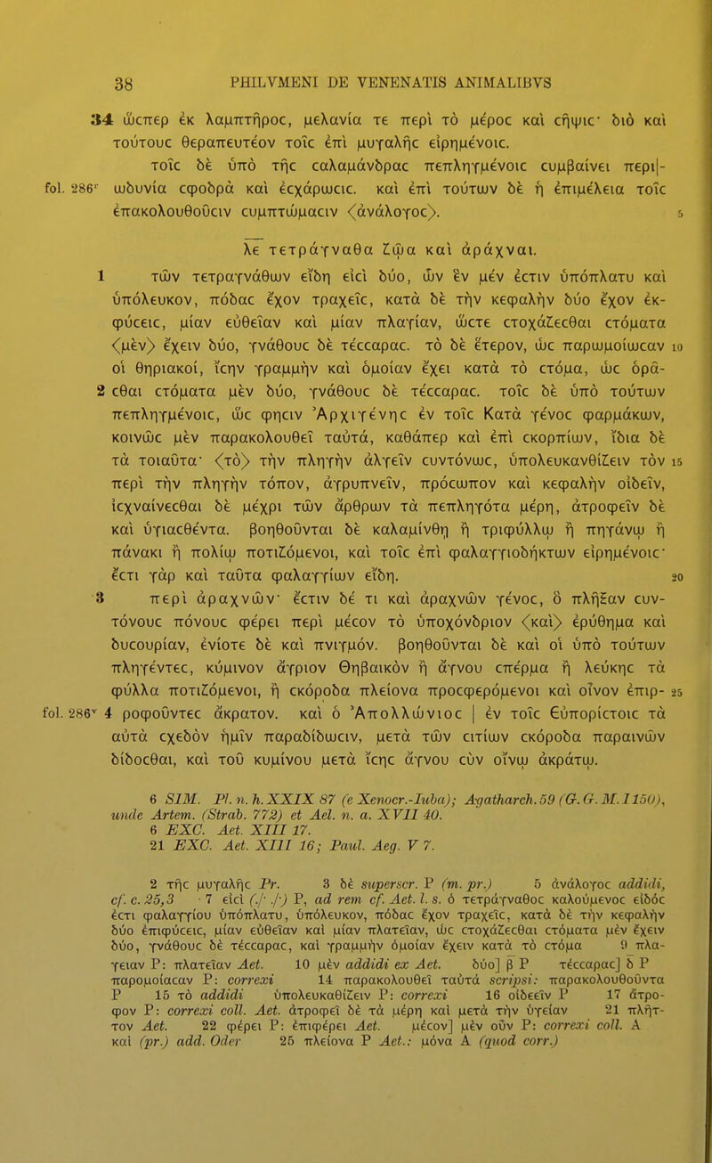 34 ujCTiep CK \a)LiTTTfipoc, ineXavia xe Trepi t6 laepoc Kai cfiijjic' bio koi TOUTOuc GepaTTeuTeov toic eTTi inuTaXfic eiprmevoic. Tok be UTTO Tfic caXa|Lidvbpac TreTrXriYluevoic cujupaivei TTepi|- foL 286' (jubuvia ccpobpd Kal ecxdpuucic. Kai eTTi toutujv be fi eTTiiaeXeia toTc eTraKoXouOoOciv cu|LiTTTUJ)uaciv <(dvdXoYOc)>. 5 Xe TCTpdYvaGa Iwa Kai dpdxvai. 1 Tujv TeTpaTvd6uov eibri eici buo, il)v ^v |uev ecTiv uTTOTrXaTu Kai UTToXeuKov, TTobac exov TpaxeTc, KaTd be ttiv KeqpaXfjv buo exov ck- qpuceic, iuiav euGelav Kai iuiav TrXaYiav, ujcTe CTOxd^ecBai CTOiaaTa <^(aev)> e'xeiv buo, YvdGouc be Teccapac. t6 be eTepov, ujc Trapu)|uioiuJcav lo 01 GripiaKoi, icriv Ypct|a|Lifiv Kai 6)Lioiav e'xei KOTd t6 CTOjaa, ujc 6pd- 2 c6ai CTOiuaTa |uev buo, Yvdeouc be Teccapac. toTc be utt6 toutuiv TTeTrXriYiaevoic, ujc cpriciv 'ApxiYevric ev toTc KaTd y^voc qpapjudKUJV, KOivuJC juev TTapaKoXoueeT TauTd, Ka6dTTep Kai eTTi ckopttiujv, ibia be Td TOiaOTa {ro} Tr\\ TrXriYfiv dXYeTv cuvtovujc, uTToXeuKaveileiv tov 15 Tvepi Tf]v TrXriYfjV tottov, OYpuTTveTv, ttpocujttov Kai KeqpaXfjv oibeTv, icxvaivec6ai be |uexpi tujv dpepujv to TreTrXrjYOTa jueprj, dTpoqpeTv be Kai uYiaceevTO. PorjeouvTai be KaXajuiveri r\ TpiqpuXXui f| TrriYdvuj r| TtdvaKi r| TToXiLU TTOTiIojuevoi, Kai toTc eTii qpaXaYYiobfjKTUJV eipr|]uevoic' ^CTi Ydp Kai TauTa qpaXaYYitJUV eibr). 20 ■3 TTepi dpaxvujv ecTiv be ti koi dpaxvujv ycvoc, o TrXfiEav cuv- Tovouc TTOVouc qpepci Trepi )Liecov t6 uTTOxovbpiov (koX} epuerma Kai bucoupiav, eviOTe be Kai ttviy|u6v. pori6ouvTai be Kai 01 utt6 toutujv TrXriYevTec, KU)aivov dYpiov 0ripaiK6v fj oyvou CTTe'p)ua f| XeuKric to qpuXXa TTOTiZ:6|uevoi, r\ CKopoba TrXeiova Trpocqpep6|uevoi koi oTvov eTTip- 25 i poqpoOvTec aKpaTov. Kai 6 'AttoXXuuvioc | ev toTc GuTTopicTOic to auTd cxeb6v fi)LiTv Trapabibujciv, |ueTd tujv citiujv CKopoba Trapaivujv biboceai, Kai toO KU)a(vou )ueTd icric dYVOu cuv oivuj dKpdTUJ. 6 SIM. Pl. n. h. XXIX 87 (e Xenocr.-Iuba); Agatharch. 59 (G. G. M. IloO), unde Artem. (Strab. 772) et Ael. n. a. XVII 40. 6 EXC. Aet. XIII17. 21 EXG. Aet. XIII 16; Paul. Aeg. V 7. 2 Tfic |uuTa\fic Pr. 3 superscr. P (m. pr.) 5 dvdXoYoc addidi, cf. c. 25,3 ■ 7 eicl (.j- .j-) P, ad rem cf. Aet. l. s. 6 TeTpdYvaGoc Ka\ou|aevoc ei66c icTi qpaXoYTiou ()Ti6n\aTV, {)Tr6\euKov, Tr6bac ^xo'^ Tpaxeic, KOTd bi Ti]v KeqpaXi^iv bOo ^TTiqpOceic, ixlav eiiGeiav Kal iuiav TrXaTeiav, uuc CTOxdCecGai CT6|LiaTa ja^v Ix^iv buo, Tvdeouc bi. Tdccapac, Kai Tpamuriv 6|uo(av ^x^n KaTd t6 CT6|ua 0 irXa- Teiav P: TrXaTetav Aet. 10 |u^v addidi ex Aet. bvo] p P T^ccapac] b P irapoiuoiacav P: correxi 14 TrapaKoXouSel TOUTd scripsi: TrapaKoXoueoOvTa P 16 t6 addidi vnroXeuKae(Zeiv P: correxi 16 otbeeiv P 17 fiTpo- qpov P: correxi coll. Aet. dTpoqpei 6^ Td |u^pr| Kal jucTd t\]\ {jyeiav 21 uXfiT- Tov Aet. 22 cp^pei P: ^Triqpdpei Aet. judcov] |u^v ouv P: correxi coll. A Koi (pr.) add. Oder 25 irXeiova P Aet.: |u6va A (quod corr.)