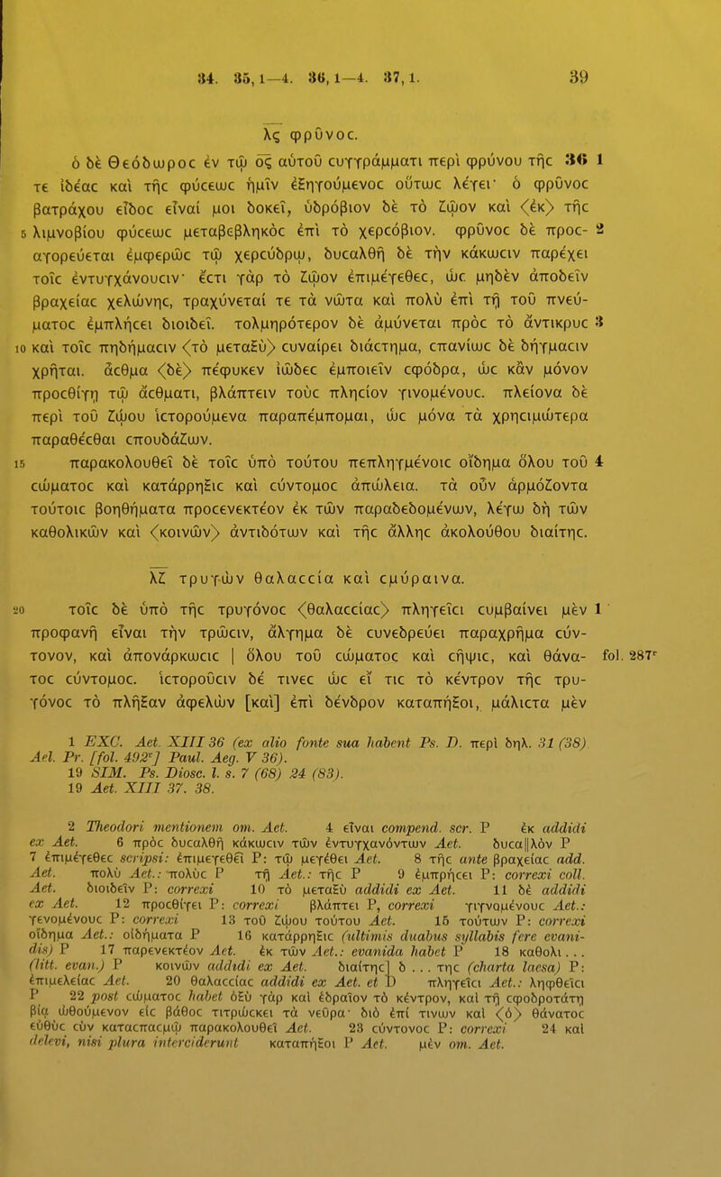 qppOvoc. 6b€0e6bujpoc ev tiu oc, auroO cuTTPaMM«Ti Trepi qppuvou Tnc 30 1 T€ ibeac Kai t^c cpuceuuc fi|uiv ^Hr|TOU|nevoc outuuc XeTer 6 qppOvoc PaTpdxou eiboc eivai |aoi boKei, ubpopiov be t6 Mov koi <dK> Tfic 5 Xiiuvopiou cpuceuuc laeTapepXnK^c eTri t6 xtpcopiov. qppOvoc be rrpoc- 2 ttTopeueTai e)uqpepujc tu) xepcubpiu, bucaXefi be Tfiv KttKUJCiv irapexei Toic evTUTXavouciv ^'cti Tdp t6 Mov eTiiMeTeGec, ibc jUTi^^v (XTTobeiv Ppaxeiac xe^wjvr]c, TpaxuveTai Te toi vOuTa Kai ttoXu eTTi Tf) toO Kveu- juaToc e|UTTXf|cei bioibei. ToXiuripoTepov be d|uuveTai TTp6c t6 dvTiKpuc 3 10 Kai ToTc TTribf|)Liaciv (jo jueTaHu) cuvaipei bidcTri)ua, CTraviujc be bfiTMaciv XPHTai. ac6)aa <(be> TreqpuKev iuubec eiUTTOieiv cqpobpa, ibc kov |u6vov TTpocGiTr) TUJ dcB^aTi, pXdTTTeiv touc TrXnciov Tivo|uevouc. TTXeiova be TTepi ToO Ziujou iCTopoujueva TTapaTre|UTTO)uai, ibc |u6va Td xP1ci|uuuTepa TTapa0e'c0ai CTroubdZiuav. 15 TTapaKoXouGei be toTc utt6 toutou TTeTrXriTjuevoic oi'bri)ua oXou toO 4 cuu^aTOC Kai KaTdppr|£ic Kai cuvto|uoc dTTuuXeia. Td ouv dp|u62;ovTa TOUTOic por|0fijuaTa TrpoceveKTeov eK tuuv Trapabebo|uevuuv, XeTuu bf) tuuv KaOoXiKiuv Kai <koivuuv)> dvTiboTuuv Kai Tfic dXXr|C dKoXou0ou biaiTric. XZ; TpuT-uJV 0aXaccia Kai C)uupaiva. 20 ToTc be utt6 Tfjc tput6voc <(0aXacciac) TrXriTeTci cu|upaivei )uev 1' Kpoqpavfi eivai Tfiv Tpuuciv, dXTr|)ua be cuvebpeuei TTapaxpfl)ua cuv- tovov, Kai dTTOvdpKUJCic I oXou Tou cuujuaToc Kai cfiijJic, Kai 0dva- fol. 2SV Toc cuvTO)uoc. icTopoOciv bc Tivcc ujc ei Tic t6 KevTpov Tfic Tpu- Tovoc t6 TTXfiEav dqpeXibv [Kai] eTTi bevbpov KaTOTTfiHoi, )udXiCTa )uev 1 EXC. Aet. XIII36 (ex alio fonte sua habent Ps. D. -irepl br]\. 31 (38) Ael. Pr. [fol. 492''] Paul. Aeg. V 36). 19 SIM. Ps. Diosc. l. s. 7 (68) 24 (83). 19 Aet. XIII 37. 38. 2 Tlieoclori mentionem om. Aet. 4 eTvai compend. scr. P addidi ex Aet. 6 np6c bucaXBfj KdtKUJCiv tujv ^vTUTxav6vTUJv Aet. 6uca||X6v P 7 ImixtftQec scripsi: diTi|ueT69ei P: tlu jueT^Gei Aet. 8 thc ante Ppaxeiac add. Aet. iroXu Aet.: Ttokhc. P t^ Aet.: Tf\c P 9 ^iuirpficei P: correxi coll. Aet. bioibeiv P: correxi 10 t6 jueTaEu addidi ex Aet. 11 M addidi €X Aet. 12 irpoceiTei P: correxi pXdiTTei P, correxi tiTvqm^vouc Aet.: Tevojudvouc P: correxi 13 toO Zwov toutou Aet. 16 toutujv P: correxi oi6ri|ua Aet.: oi5f)|uaTa P 16 KaTdppr)Eic (iiltimis duabus syllabis fcre cvani- dis) P 17 TrapeveKT^ov Act. Ik tujv Aet.: evanida habet P 18 KaGoXi. .. (litt. evan.) P koivujv addtdi ex Aet. biakric] b ... Tr^c (charta laesa) P: 4TriMeXe(ac Aet. 20 OaXacclac addidi ex Aet. et D rrXriTelci Aet: XriqpQeTci P 22 post C(j(j|uaToc hahet 6Eu Tdp xal ^bpaiov t6 K^vTpov, Kai Tf) ccpobpoTdTT) P((f iLeoOiuevov eic pdeoc TiTpiOcKei Td veOpa- 616 ^rri tivoiv Kal <6) GdvaToc eOeOc cfjv KaTacrraciuuJ rrapaKoXoueel Act. 23 cuvtovoc P: correxi 24 Kal delevi, nisi plura intercidcrunl KaTarrfiEoi P Act. |uev om. Aet.