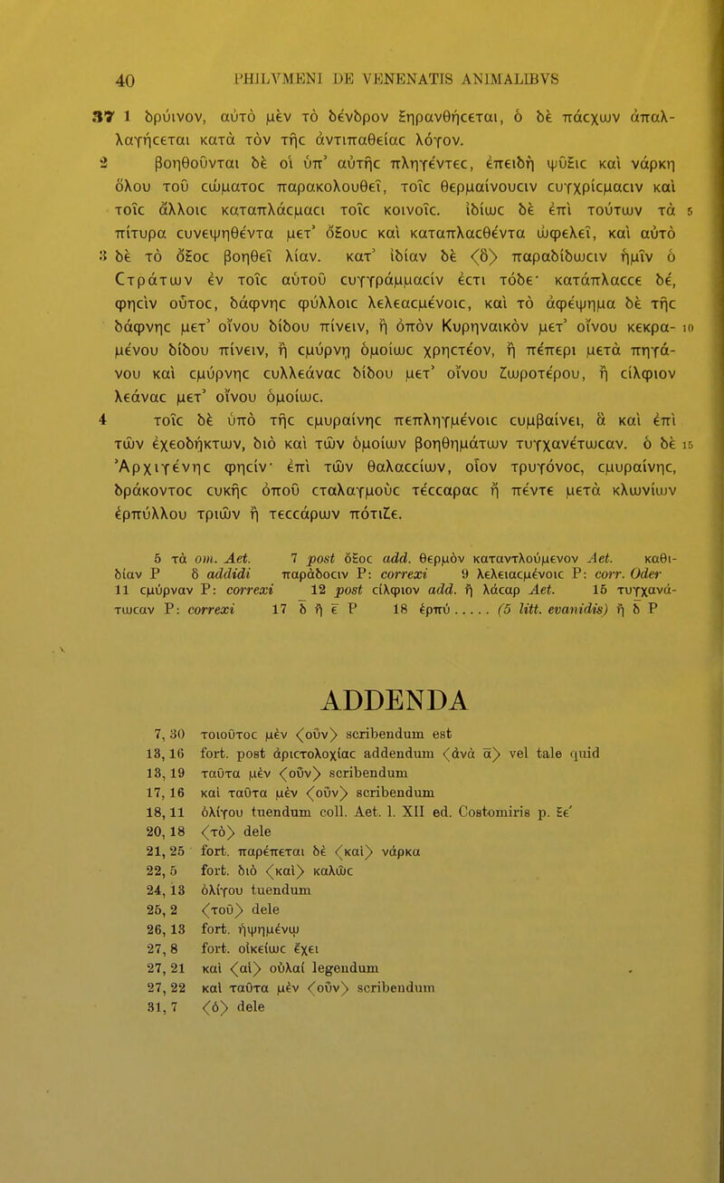 37 1 bpuivov, auTO |aev t6 bevbpov SripaverjceTai, 6 be TrdcxuJV dTraX- XaTHceTai KaTd tov Tfic dvTiTraGeiac Xotov. 2 ponOoOvTai 01 utt' auTfic TrXtTfevTec, eTreibfi \\:vhc koX vdpKii oXou ToO cuj|uaToc TtapaKoXouGeT, toTc Bepiuaivouciv cuYXPiciJaciv koi ToTc dXXoic KaTaTTXdc|uaci toTc koivoTc. ibiiuc be erri toutuuv to TTiTupa cuveqjTiGevTa |ueT' oEouc Kai KaTanXacGevTa UbcpeXeT, Kai auTO S be t6 oEoc pori9eT Xiav. k^t' ibiav be <6)> Trapabibujciv finTv 6 CTpdTuuv ev ToTc auTOu cuYTpdmuaciv ecTi Tobe* KaTdTiXacce be, qjrjclv ouTOC, bdcpvric qpuXXoic XeXeaciaevoic, Kai t6 dqpeqjrma be rfjc bdqpvrjc fieT' oivou bibou Triveiv, f| ott^v Kupr|vaiK6v |aeT' oivou KeKpa- ILievou bibou TTiveiv, fl ciaupvr) 6|uoiujc xP1CTe'ov, r\ TreTrepi iueTd TrrjTd- vou Kai c|Liupvric cuXXedvac bibou |aeT' oivou ^ujpoTepou, f| ciXcpiov Xedvac iuct' oivou 6|ao(uJC. 4 ToTc bfe uTr6 Tfic c|uupaivric rreTrXriTiuevoic cunPaivei, d Kai im Toiv exeobrjKTUJV, bi6 Kai tujv 6|uoiujv poTiGriiadTUJV TUTXavcTUJcav. 6 be 'ApxiT6vr|c qpriciv erTi tuiv eaXacciuJV, oiov TpuTovoc, c|aupaivric, bpdKOVTOC cuKfjc OTToO CToXaTiuouc Teccapac r\ TievTe |ueTd kXujviujv ^PTTUXXOU TpiUJV f| TeCcdpUJV TTOTlIe. 5 tA om. Aet. 7 post oEoc add. eep|a6v KaTavT\ou|ievov Aet. koQi- biav P 6 addidi irapdtbociv P: correxi 9 XeXeiacji^voic P: cojt. Oder 11 C|aupvav P: correxi 12 post ciXqjiov add. f\ Xdcap Aet. 15 TUTXavd- Tuucav P: correxi ITbf^eP 18 kpixi (5 litt. evanidis) fj 5 P ADDENDA ToiouToc luev <(oOv^ scribendum est fort. po8t dpiCToXoxiac addendum <dvd a^ vel tale quid TauTa |Li^v <(oOv^ scribendum Kai TauTa |aev <^ouv^ scribendum oXiTou tuendum coU. Aet. 1. XII ed. CoBtomiris i). Ee' (jby dele fort. TrapeireTai be <^Kal^ vdpKO fort. bio <^Kal> KoXuJC oXiTOU tuendum <(toO^ dele fort. i*|ijjri|u^vuj foi*t. oIkciujc ^X6t Kai <(ai) oOXai legendum Kol TaOTa )a^v <^ouv) scribendum <6> dele 7, 30 13,16 13,19 17, 16 18,11 20, 18 21,25 22, 5 24, 13 26, 2 26, 13 27,8 27, 21 27,22 31, 7