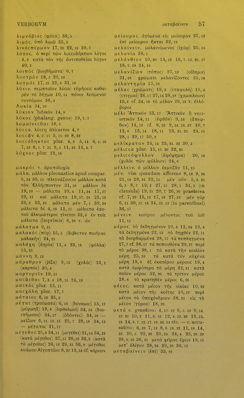 Xi|uv6pioc (qpOcic) 39,5 Xi)a6c. 1)116 Xi|uiu 35, 9 Xiv6ciTep|U0v 17,20 22, i9 29,7 X6yoc. 6 trepl tuiv \ucco6riKTUUv X6yoc 4, 6 KCTa t6v Tfic dvTiiTaGeiac X6tov 40, 2 XoiTT^c (Pori9ri|aaTa) 6,7 XouTpov 18, 5 20,10 XuTn6c 17,15 23, 8 31, 18 Xiieiv. ireiuTrTaTov Xucac eOpriceic KaSa- pov t6 bfiTMa 10, u Tr6voc Xu6|uevoc cuvt6|uuuc 36, 2 AuKia 34,10 XuKiov 'Iv6ik6v 14,8 XuKoc (phalang. genus) 19,1.5 Xu|aa(v6c9ai 16, 5 Xucca. Xuccr) dXiCKeTai 4,7 Xuccav 4, 9.11 5, 11.20 8, 32 Xucc66riKTOC plur. 4,6 5,14 6,4.10 7,13 8,1.7.31 9, 1 11, 23 14,4.7 Xuxvoc plur. 19,16 luaKp6c T. dpicToXoxia |u d X a. )uaXXov pleonastice apud compar. 5, 24 30, 15 irXeovd^ouciv iudXXov KaTCt Tov '6XXriciT0VT0v 31,10 iudXXov bi 19,10 — iudXicTa 10, 4 11, 24 17, 27 29, 15 Kal ludXiCTa 19,17. 28 2 3,10 32, 6 33, 26 ludXiCTO |u^v 7,1 39, 24 ludXiCTa be 4,18 11,17 |udXicTa ^au- Tou dXKi|UL0T6poc YiveTai 32,9 ^v toTc ludXiCTa (imprimis) 6, 28 v. ibc |udXaY|ua 9,15 |uaXaK6c (iTup) 15,5 (dcpecTov TTOiricac juaXaKriv) 24, 21 fiaXdxri (dTp(a)ll,4 23,18 ((p6XXa) 15, 25 ,udvvri 9,19 ludpaOpov {^iZa) 9,13 (xvjX.6c) 13,2 (KapTr6c) 30, 4 luapTupetv 19,11 (uacaceai 7,2.4 18,15 24,18 nacT6c plur. 15,11 luacxdXri plur. 17, 7 ludTOioc 8,10 35, 9 (u^Tac (TpaOjuaTa) 6,10 (6uva|uic) 16,17 (luupiuriS) 19, 9 (6(peaX|uo() 34,14 (bia- CTriiuaTa) 34,17 (656vTec) 34,18 — ,uei2:ujv 6, ii. 13.15 25, 7 28,16 34,13 — lU^TlCTOC 21, 17 ,u^Tee0 c 25,6 34,11 (lueT^eei) 21,i4 34,22 ^KttTd pL^yeQoc) 27,11 28,16 32,5 (KaTd To |udT69oc) 26,16 29, 21 36, 8 |udTe9oc Kud)uou Aituitt(ou 8,29 13,14 cf. Kdpuov lueioupoc. dT6|ueva eic |ue(oupov 27,12 ^ttI |U6(oupov fjKTai 32,18 |ueXa(veiv. |ueXaiv6|uevoc (Ixiijp) 25, u |U6Xav{a 38,1 lueXdvOiov 10,20 13,16 16,7.12.20.27 18, 7. 18 24, 24 |ueXav(Z;uJv (t^ttoc) 27,19 (oi6r||ua) 31,18 xpiJ^MCiTi |U6Xav(2:ovT6C 35,16 |U6XavTrip(a 13, 23 H^Xac (xpu()|u«fO 3 (cTaqpuXri) 19,4 (cTiT|ua() 26,17 27,14 28,18 (xajuaiX^uJv) 16,2 cf. 34,10 To lu^Xav 29,16 t. ^XX^ Popoc |u^Xi 'Attik6v 33,17 'Attik6v f| vr|Ci- ujtik6v 14,11 (^(pe6v) 9,16 (fiiTecp- eov) 14, 16 Cf. 8, 29 9, 14. 18. 27 10, 7 12, 8 13, 14 18,11 23, 21. 25 24, 15 28,1 29,17 30, 2 lueXiKpaTov 24,14 25,21.22 30,3 lu^Xicca plur. 15,15. 20 32,25 lueXiccocpuXXov (dqpdipriiua) 20, 14 (XuX6c TU)v cpuXXuJv) 24, 8 lu^XXeiv. 6 lu^XXujv eKiuuZiav 11,15 |udv. vim quandam afferens 8,16 9, 20 21,12 28, 21 33,15 |udv oOv 5, 8. 25 6,3 8,7 19,2 27,15 28,1 34,9 (m clausula) 19, 21 20,7 2 6,20 praeterea cf. 7, 30 13, 19 17, 16 27, 22 lu^v Tdp 6,11 30,11.15 34,10.12 (iu parenthesi) 36,17 lu^veiv. Kouqpou iLi^vovToc ToO ioO 11,11 fudpoc. To 6e5r|TM^vov 10,4 11,24 12,4 Td 6e6riT|udva 22,13 to 6rixe^v 22,11 Td 6ieqpeap|u^va 28, 27 tu TT6TTXriT|ueva 27,7 cf. 38,17 Td ueTTOve^Ta 29, 27 irepl t6 |u^poc 38,1 Td KaTd ti^iv KoiXiav lu^pri 25,10 Td KUTd tov auxeva luepri 19, 8 ^KaT^pou |u^pouc 19, 4 KaTd d|uqp6T6pa Td fudprj 32, 21 KaTd TCOIOV |UdpOC 32, 20 TO Tp(TOV |u^poc 28, 6 To KpaTriOev |uepoc 6, 26 ludcoc. KaTd |u^cov Tf|c o(K(ac 10,22 KaTd lu^cov Tf^c Ko(Tric 10,22 irepl |udcov t6 v)TTOx6v6piov 38, 22 eic to lu^cov (Tupou) 18, 20 ILieTd c. genetivo: 4,17.19 6,5.19 9, u. 19.21 10,2 11,6.16 12,8.19.26 13,15. 18 14, 6. 7. 13.17. 18. 20. 24 Ctc. — C. aCCU- sativo: 6, 28 7,12 8,6.18.22 11,16 14, 25 20, 5 22, 26 23, 24 24, 4 25, 26. 29 28,6.10 36, 21 |U6Td xeipac ^X^iv 18,15 |U6t' 6X(tov 28, 24 2 9, 26 36, 13 |U6Tapa(veiv (^rrl) 33, 22