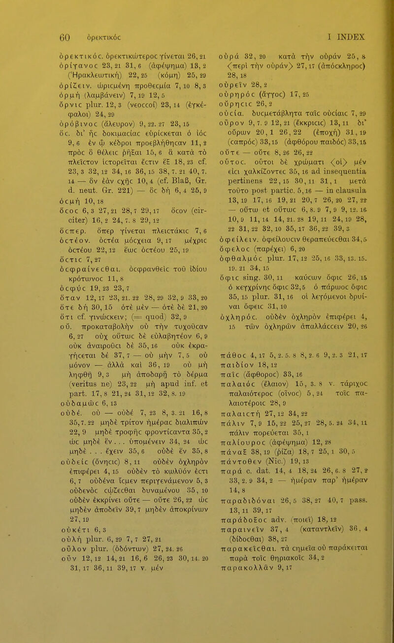 6peKTiK6c. 6p€KTiKU)T6poc YiveTai 26,21 6p(Yavoc 23,21 31,6 (dqp^ijjriiua) 13,2 ('HpaKXeiuTiKri) 22, 25 (k6^ti) 25, 20 ^piCeiv. uupic|udvvi -irpoeecnla 7, lo 8,3 6p)uri (Xajupdveiv) 7, lO 12,5 opvic plur. 12, 3 (v€OCCo() 23,14 (^tk^- cpaXoi) 24, 29 6p63ivoc (fiXeupov) 9, 22.27 23, 15 6c. bi fjc boKi|uac(ac e^ipkKCTai 6 I6c 9, 6 kv & K^bpoi TTpoepXriericav 11, 2 •iTp6c 8 G^Xeic f)f|Sai 15, 6 S KaTO t6 irXeiCTOv icTopeiTai ^ctiv 18, 23 cf. 23, 3 32,12 34, 16 36,15 38, 7. 21 40, 7. 14 — 8v ^av cxTic 10,4 (cf. BlaB, Gr. d. neut. Grr. 221) — 8c br\ 6, -i 25, 9 6cnri 10,18 8coc 6,3 27,21 28,7 29, n acov (cir- citer) 16, 2 24,7. 8 29,12 ocirep. Sirep Yi^^eTai irXeiCTdKic 7,6 6cT^ov. 6cT^a |Li6cxeia 9,17 i^^xpic 6cT^ou 22,12 eujc oct^ou 25,19 OCTIC 7, 27 6cq)pa(vec9ai. 6cq)pav0eic tou Ibiou kp6tu)voc 11, 8 6ccp»5c 19 , 23 2 3,7 OTaV 12,17 23, 21.22 28,29 32,9 33,20 «Te bn 30,15 6t^ jufev — 6t^ bk 21, 20 6 T i cf. YivuOcKeiv; (= quod) 32, 9 piJ. irpoKaTaPoXfiv ou ttiv Tuxoucav 6, 27 oux oCtujc 6e eC)XapriT^ov 6, 9 ouK dvaipouci bt 35,16 oOk ^Kpa- yriceTai be 37, 7 — ou ,ufiv 7, 5 oC) |u6vov — dXXd Kai 36, 19 oi) fJii] XriqpOri 9,3 )ui^ dTTobapfj t6 8^p|ua (veritus ne) 23,22 |ui^ apud inf. et part. 17,8 21, 24 31,12 32,8.19 oi)6a|Liu)C 6,13 Q\}bL ou — oub^ 7,23 8,3.21 16,8 35,7.22 ixr]bi. TpiTOV i^iu^pac biaXiiruOv 22, 9 ^rib^ Tpoqpfic qppovTicavTa 35, 2 U)C lUTlb^ ^V . . . l)TTO|U^VeiV 34, 24 U)C |UTi6^ . . . ixeiv 35, 6 oi)bi. gv 35, s ou^)e(c (ovricic) 8,11 o68^v 6xXrip6v ^TTiqp^pei 4,15 oub^v t6 ku)Xu6v ^cti 6,7 oi)5^va ic)uev TTepiYevd|uevov 5, 3 oi)f)ev6c cujCecGai buva|udvou 35, 10 oOb^v ^KKpivei oijTe — oijTe 26, 22 d)C |uri6ev diTobeiv 39,7 |ur|b^v dTTOKpivuiv 27,19 0^)K^Tl 6, 3 ouXri plur. 6, 29 7, 7 27, 21 oOXov plur. (686vtu)v) 27,24.26 oOv 12,12 14,21 16,6 26,23 30,14.20 31,17 36,11 39,17 V. |udv oi)p& 32, 20 KaTU TTiv o6pdv 25, » ^irepl Ti^iv OL)pdv)> 27,17 (diT^CKXripoc) 28,18 of)peTv 28, 2 of)prip6c (fiYTOc) 17,25 oupricic 26, 2 oi!)cia. buc|ueTdpXriTa Totc oi)c{aic 7, 29 oOpov 9,7.9 12,21 (^KKpicic) 13,11 bi* oOpUJV 20,1 26,22 (^TTOxn) 31,19 (caTTp6c) 33,15 (dqpe6pou TTaib6c) 33,15 oOtc — oijTe 8, 26 2 6, 22 oOtoc. ouToi bk xpi^f^MCtTi (^oiy |udv elci xcXKiCovTec 35,16 ad insequentia pertinens 22,15 30,11 31,1 |U6Td TOUTO post partic. 5,i6 — in clausula 13,19 17,16 19, 21 20, 7 26, 20 27, ii — oOtu) et oOtujc 6, 8. 9 7, 9 9,12.16 10,9 11,14 14, 21.28 1 9,11 24, 19 28, 22 31, 22 32,10 35,17 36 , 22 3 9, 3 6961X6IV. oqpeiXouciv eepaTTeueceai 34,5 696X06 (TTap^x^O 6,20 69eaX|u6c plur. 17,12 25,16 33,13.15. 19. 21 34,15 691C sing. 30,11 Kaucujv 691C 26, 15 6 K6YXpivric 691C 32,5 6 irdpuuoc 691C 35,15 plur. 31,16 01 XeTOiuevoi bpui- vai 09616 31,10 6xXrip6c. oub^v 6xXrip6v ^m^^pei 4, 15 TU)v 6xXr|pu)v dTToXXdcceiv 20, 26 TTdeoC 4,17 5, 2.5.8 8, 2.6 9, 2.3 21,17 TTaibio V 18,12 TTOic (d^Gopoc) 33,16 TraXai6c (eXaiov) 15, 3. 8 v. Tdpixoc TraXai6Tepoc (oTvoc) 5, 24 toic Tra- XaioTdpoic 28, 9 TTaXaiCTTi 27,12 34, 22 TTdXlV 7, 9 15,22 25, 27 28, 5.24 34,11 TTdXiv TTopeueTai 35,1 TTaXioupoc (d9^v}jr|)ua) 12,28 TTdva£ 38,19 (iiiZa) 18,7 25,1 30,5 TTdvToOev (Nic.) 19, is TTapd c. dat. 14, 4 1 8, 24 2 6,6.8 2 7 ,2 33, 2. 9 34, 2 — i*ifudpav TTop' J^iiuepav 14, 8 TTapabib6vai 26,5 38, 27 40, 7 pass. 13,11 39,17 TTapdboEoc adv. iTTOieT) 18,12 TTapaiveiv 37, 4 (KOTavTXeTv) 36. 4 (blbocOai) 38,27 TTapaKeiceai. tu ciiiueia oi) TrapdKeiTai TTapd Toic erjpiaKoTc 34, 2 TTapoKoXXdv 9,17