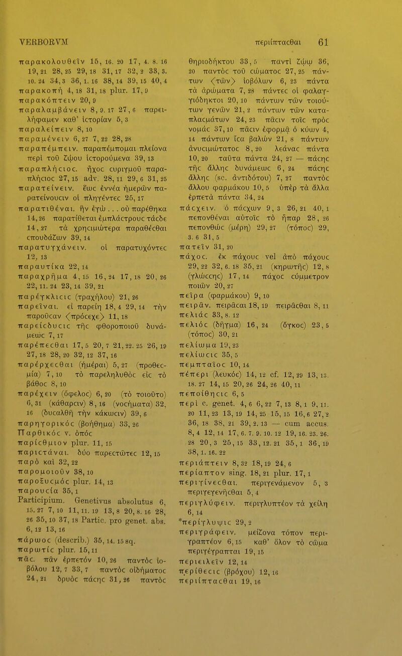 ixapaKoXoueelv 15, i6. 20 17, 4. 8. le 19, 21 28, 25 29, 18 31, 17 »2, 2 33, 3. 10. 21 34,3 36,1.16 38,14 39,16 40, 4 uapaKOirri 4,18 31,18 plur. 17,9 -rrapaKOTtTeiv 20, 9 7rapa\a|updveiv 8, 9.17 27,6 irapei- Xr](pa|uev KaQ' icTOp{av 5, 3 irapaXei-ireiv 8,10 •rrapa,u^veiv 6,27 7,2« 28,28 uapaiT^|UTTeiv. Traparr^^Troiuai TT\e(ova Trepl ToO Z^ou icTopoii|ueva 39,13 TrapairXricioc. fjxoc cupiTMoO rrapa- TrXncioc 27,15 adv. 28,11 29, e 31, 25 TrapaTeiveiv. ^ujc Ivv^a i^nuepOuv rra- paTewouciv 01 TrXriT^vTec 25,17 irapaTie^vai. t^v i.y\h .. . ox) Trap^eriKa 14.26 TrapaTiOeTai ^iiTrXdcTpouc Tdcbe 14.27 Tct xP1ci,utuTepa Trapae^cOai CTTOUbdZiUJV 39, 14 TrapoTUTxaveiv. 01 TrapaTux^vTec 12, 13 TrapauTiKa 22, u Trapaxpniua 4,15 16,24 17,18 20,26 22,11. 24 23,14 39, 21 irapeTKXicic (TpaxtiXou) 21,26 Trapeivai. el Trapeir^ 18,4 29,14 Trjv TTapoOcav <^Trp6cexe)> 11,18 7rape(c6ucic Tfic cpeopoTroioO 5uvd- ,ueujc 7,17 TrapeTreceai 17, 5 20,7 21,22.25 26,19 27,18 28, 20 32,12 37,16 TTap^pxecOai (f||i^pai) 5, 27 (Trpoeec- Hia) 7,10 t6 TTapeXr|Xue6c elc t6 PdOoc 8,10 Trap^xeiv (ocpeXoc) 6,20 (t6 toioOto) 6, 31 (Kdeapciv) 8,16 (vocriiuaTa) 32, 16 (6ucaXef| Ti?iv KdKUJciv) 39, 6 TrapriTopiKdc (Porieri|ua) 33,26 TTapeiKoc V. 6Tr6c irapiceiuiov plur. 11, 15 TraptcTdvai. 6uo TrapecTUJTec 12,15 Trap6 Kal 32, 22 TraponoioOv 38,10 TrapoSucn6c plur. 14,13 Trapoucia 35,1 Participium. Genetivus abeolutus 6, 1.5.27 7,10 11, 11.19 13, 8 20,8.16 28, 26 35, 10 37,18 Partic. pro genet. abs. 6,12 13,16 Trdpujoc (describ.) 36,14.15 sq. TrapuJTic plur. 15,11 Trdc. TTdv ^prreT^v 10,26 TravT6c lo- p6Xou 12, 7 33, 7 TravT6c ol6rnaaToc 24,21 6pu6c TTdcrjc 31,26 TTavT6c eripio6riKTOu 33,5 TravTl Zwo) 36, 20 TravT6c toO cdjfiaToc 27, 25 Trdv- TUJV ^TUJv^ lop6Xujv 6, 23 TTdvTa Td dpuO|LiaTa 7,28 rrdvTec ol cpaXay- Ti6briKToi 20,10 TrdvTUJv tujv toiou- TUJv -fevuuv 21, 2 TrdvTUJv tujv KaTa- TrXacjudTUJV 24, 23 Traciv Totc Trp6c vondc 37,10 Trdciv ^cpopiu^ 6 kOujv 4, 14 TrdvTUJv i'ca paXiOv 21, 8 rrdvTUJv dvuciiLiujTaTOc 8, 20 Xedvac TrdvTa 10, 20 TauTa TrdvTa 24, 27 — Trdcric Tfic dXXiTC 6uvd|LieuJC 6, 24 Trdcric dXXric (sc. dvTi66Tou) 7, 27 TravT^c dXXou <pap|udKou 10, 5 utt^p tA dXXa ^pTTCTd udvTa 34, 24 Trdcxeiv. 6 Trdcxujv 9,3 26,21 40,1 TreTTOveevai auToTc t6 fiTrap 28, 26 TreTTOveuJC (lu^pri) 29,27 (t^ttoc) 29, 3. 6 31,5 TraTetv 31,20 Trdxoc. ^K TTdxouc vel dTTo udxouc 29, 22 32, 6. 18 35, 21 (KripujTflc) 12, 8 (TXoJccric) 17,14 Trdxoc cuiujueTpov ttouIjv 20, 27 Treipa (cpapiudKOu) 9,10 Treipdv. Treipacai 18,19 TTeipdcSai 8,11 TreXidc 33, 8.12 TreXi6c (6f|Y|ua) 16,24 (SyKOc) 23,5 (t6ttoc) 30, 21 TTeX(uj|ua 19,23 TreXiujcic 35, 5 TTeiuTTTaToc 10,14 TT^Trepi (X6uk6g) 14, 12 cf. 12,29 13,13. 18. 27 1 4, 15 20, 26 24, 26 40, 11 TTeuoi6r|cic 6, 5 Trepi c. genet. 4,6 6,22 7,13 8,1 9,11. 20 11, 23 1 3, 19 1 4, 25 1 5,15 1 6,6 2 7,2 36, 18 38, 21 39, 2.13 — cum accus. 8, 4 L2, 14 17, 6. 7. 9. 10. 12 19, 16. 23. 26. 28 2 0 , 3 2 6,15 3 3,12.21 35,1 36,19 38, 1. 16. 22 TrepidTTTeiv 8,32 18,i9 24,6 TrepiaTTTov sing. 18,21 plur. 17,1 TrepiTiveceai. TTepiY6vd|uevov 5, 3 TTcpiYeYevficeai 5,4 TrepiYXO^eiv. TrepiYXuTTT^ov to xd\\} 6, 14 *Tr6piYXuiiJic 29, 2 TTepiYpdqpeiv. luei^ova tottov rrepi- YpaTTT^ov 6,15 Kae' 6Xov t6 cuj|ua TrepiY^YPaTTTai 19,15 TTepieiXeTv 12, u TTepieecic (pp6xou) 12, ic TTepuTTTaceai 19,16