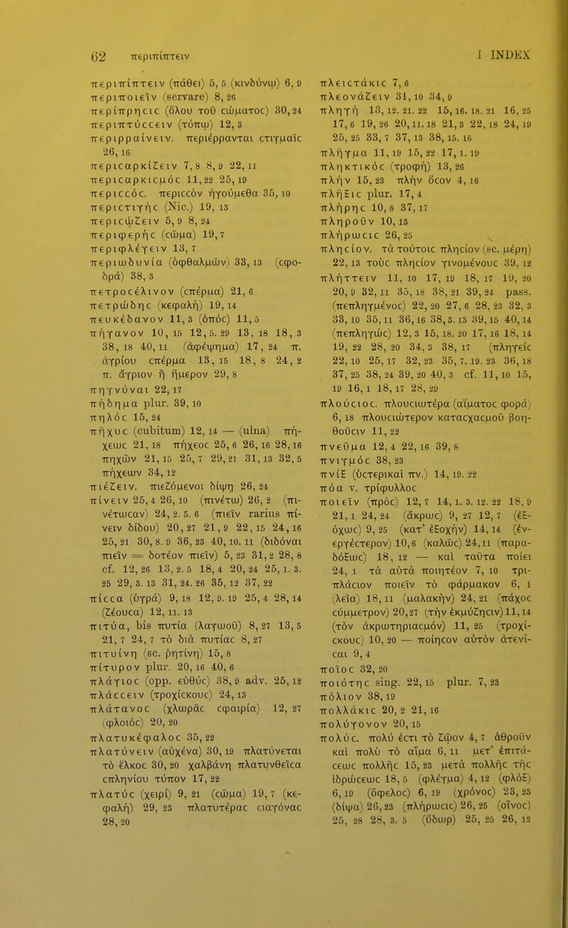 TrepnrlTrTeiv (Trdeei) 6,6 (KivbOvnj) 6,9 TrepiTroietv (servare) 8,26 TTtpiTrpricic (6\ou toO cuOiuaTOc) 30,24 TrepnrTucceiv (TOTriii) 12,3 Trepippaiveiv. Trepi^ppavTai CTiYiaatc •26, iG TrepicapKiZeiv 7,8 8, 9 22, ii TrepicapKiC|u6c 11,22 25, 19 Trepicc6c. Trepicc6v i^iYoiiiueea 35, lo TrepiCTiTric (Nic.) 19, 13 TrepiciijZieiv 5, 9 8, 24 Trepiqpepi^c (cil)|aa) 19,7 TrepiqpX^reiv 13,7 Tr e p i uj f) u V i a (oqpeaXjuOuv) 33,13 (C90- hpA) 38,3 TreTpocdXivov (cTrdp|ua) 21,6 TreTpuubnc (KeqpaXn) 19,14 TreuKebavov 11,3 (6Tr6c) 11,5 TriiYavov 10,1.5 12,5.29 13, 18 18,3 38,18 40,11 (dqp^i}jr||ua) 17,24 tt. dypiou CTr^piLia 13, 15 18, s 24, 2 Tr. &-JP10V f| lijuepov 29, 8 TrrjYviivai 22,17 Trri6rma plur. 39,10 TrTiX6c 15,24 Trfjxuc (cubitum) 12,14 — (ulna) Trri- Xeujc 21,18 Trnxeoc 25,6 26,16 28,16 TrrixdJV 21,15 26,7 29,21 31,13 32,5 TrrixciJuv 34,12 TridCeiv. TrieWiLxevoi binjr) 26,24 TTiveiv 25,4 26,10 (Triv^Tuu) 26, 2 (m- vdTUJcav) 24, 2. 5. 6 (Trieiv rarius tti- veiv 6i6ou) 20 , 27 21,9 2 2,15 24,16 25, 21 30, 8. 9 3 6, 23 40,10.11 (6i66vai Trieiv = boTeov Trieiv) 5, 23 31,2 28, 8 Cf. 12 , 26 1 3 , 2.5 1 8,4 2 0, 24 2 5,1.3. 25 29, 3. 13 31, 24. 26 35, 12 37, 22 TTicca (iJYpd) 9,18 12,9.19 25,4 28, 14 (Z^ouca) 12,11.13 TTiTOa, bis TTUTia (XaYUJoO) 8,27 13,5 21,7 24, 7 t6 bid TruTiac 8, 27 TriTuivTi (sc. ^iriTivr]) 15,8 TTiTupov plur. 20,16 40,6 TrXdYioc (opp. eOeOc) 38,9 adv. 25,12 TrXdcceiv (TpoxicKouc) 24,13 TrXdTavoc (xXujpac cqpaipia) 12, 27 (qpXoi6c) 20, 20 TrXaTUK^qpaXoc 35,22 TrXaTiJveiv (aux^va) 30,19 TrXaTuveTai t6 ^Xkoc 30, 20 xa^P<i'^n TrXaTUv9eica CTrXr|viou tuttov 17, 22 TrXoTiic (xeipO 9, 21 (cOb|ua) 19,7 (Ke- qpaXri) 29, 23 TrXoTUTdpac ciaY^vac 28, 20 TrXeiCTdKic 7,6 TrXeovdZeiv 31,10 34,9 TrXriYn 13,12.21.22 15,16.18. 21 16, 25 17,6 1 9 , 26 20,11.18 21,3 2 2,18 24,19 25 , 25 33, 7 3 7, 13 38, 15. 16 TrXfiYMCi 11,19 16,22 17,1.19 TrXriKTiK6c (Tpoqpri) 13,26 ttXt)v 15,23 TrXfiv 6cov 4,16 TrXfjSic plur. 17, 4 TtXfipric 10, 8 37,17 TrXr]poO V 10, is TrXfipuucic 26, 25 ^ TrXriciov. Td toutoic rrXriciov (sc. Mepri) 22,13 Touc TrXriciov yivo|.i^vouc 39, 12 rrXfiTTeiv 11, 10 17, 19 18, 17 19, 20 20, 9 32,11 35,18 38, 21 39, 24 pass. (TreTrXiiYju^voc) 22, 20 27, 6 28, 23 32, 3 33,10 36,11 36,16 38,3.13 39,15 40,14 (TreTrXriYUUc) 12, 3 15,18. 20 17,16 18,14 19, 22 28, 20 34 , 3 3 8, 17 (rrXriYeic 22,10 26, 17 3 2 , 23 35, 7.19. 28 36,18 37 , 25 3 8, 24 3 9, 20 40, 3 cf. 11,10 15, 19 16,1 18,17 28, 29 TrXoucioc. TrXouciuuT^pa (ai'|iaToc qjopd; 6.18 TrXouciuijTepov KaTacxac|aoO Poi-j- eoOciv 11, 22 TrveOjua 12, 4 22,16 39, s TrviY|u6c 38, 23 TTviE (OcTepiKal Trv.) 14,19.22 TT6a V. TpicpuXXoc TTOieiV (Trpoc) 12,7 14,1.3.12.22 18,9 21,1 24, 24 (dKpUJC) 9, 27 12, 7 (dS- 6xujc) 9, 25 (KaT' ^Eoxflv) 14,14 (^v- epY^CTepov) 10,6 (KaXuuc) 24,11 (Trapa- b6Eujc) 18, 12 — Kai TaOTa Troiei 24, 1 Td auTtt TTOirjT^ov 7, 10 Tpi- TrXdciov TTOieTv t6 qpdpjuaKOV 6, 1 (Xeia) 18,11 (juaXaKfiv) 24, 21 (irdxoc cu|U|ueTpov) 20,27 (Tf)v ^K|auZ;riciv)ll, 14 (tov dKpuuTripiac|i6v) 11, 25 (Tpoxi- CKouc) 10, 20 — TToirjcov aOTOv dTevi- cai 9,4 TTOioc 32, 20 Troi6Tr|c sing. 22,15 plur. 7,23 Tr6Xiov 38,19 TTOXXdKlC 20, 2 21,16 ttoXOyovov 20,15 TTOXUC. TTOXO ^CTl TO ZujOV 4, 7 dOpoOv Kal TToXu t6 ai|ua 6, ii .uct' ^TriTd- ceujc TToXXfic 15, 23 |ueTd TroXXfic tiic Ibpuuceuic 18, 5 (qpX^YMa) (9^<^£) 6.19 (6qpeXoc) 6, 19 (Xp6voc) 23, 23 (b{\|)a) 26,23 (TrXfipuJCic) 26, 25 (oTvoc) 25, 28 28, 3. 5 ((ibujp) 25 , 25 26, 12