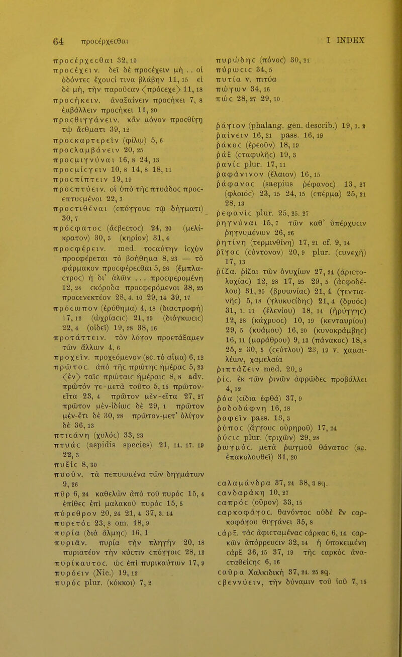Trpocdpxeceai 32, lo ■npocixeiv. bei bi. Trpoc^x^iv iuri . . ol 6{)6vTec Ixouci Tiva pXdpr|v 11, lo cl bi. |uri, Ti^v TrapoOcav <^up6cex€^ 11,18 Trpocr)Keiv. dvaEaiveiv upocriKCi 7, 8 ^iapdXXeiv upocrjKei 11, 20 •irpocSiYYoiveiv. kSv |li6vov trpocGiYi;! Til) dcBiLiaTi 39,12 TrpocKapTepetv (qpiXuj) 5,6 TTpocXaiupdveiv 20,2.5 TrpociuiYvOvai 16,8 24,13 TrpociLiiCYeiv 10,8 14,8 18,11 TrpociTiTrTeiv 19,19 irpocuTOeiv. ot ^11^6 Tf^C TTTUdboC ITpOC- eTTTUciuevoi 22, 3 irpocTiGevai (ctt^yyo^JC Tiij briYMaTi) 30, 7 irp^ccpaToc (dcPecToc) 24, 20 (iueXi- KpaTOv) 30,3 (Kripiov) 31,4 Trpoc9^peiv. med. TocaOTr^v lcxuv Trpocqp^peTOi t6 Pori0ri|ua 8, 23 — t6 qpdpiiiaKov Trpoc^^pecOai 5,26 (^faTrXa- CTpoc) 1*1 bC dXuJv ... Trpocqpepoiu^vri 12, 24 CK6po5a Trpoc(p€p6|uevoi 38, 25 TTpocevcKTeov 28, 4.10 29,14 39,17 Trp6ciJUTT0v (^puGriiLia) 4,18 (biacTpoqp/]) !7,12 (ubxpiacic) 21,25 (bi^YKUJCic) 22,4 (ol6€l) 19 , 28 3 8,16 irpoTdTTeiv. tov X6yov upoeTdSaiaev tOuv dXXaiv 4, 6 Trpoxeiv. TTpox€6|uevov (8C.t6 at|ua) 6,12 TrpuuToc. dTT6 Tfic irputjTric i^iju^pac 5,23 <(^v^ TaTc TTpuJTaic i*i|u^paic 8, 8 adv. TTpUUT6v Y€-M€Td TOUTO 5,15 TTpUITOV- elTa 23, 4 TrpuJTOV |u^v-eTTa 27, 27 TrpOuTOv |udv-i5(uuc b^ 29, i upiuTov |ufev-?-Ti 5^ 30, 28 upu[)TOv-|ueT' 6X{yov bi. 36,13 UTicdvri (xuX6c) 33,23 TTTudc (aspidis species) 21, i4. i7. 19 22, 3 iruEic 8, 30 iruoOv. Td ueuuujju^va tuuv briYludTuuv 9, 26 uOp 6, 24 KaGeXujv duo toO TTup6c 15, 4 ^uiGec ^ul luaXaKoO Trup6c 15, 5 uOpeOpov 20,24 21,4 37,3.14 uupeT6c 23,8 om. 18,9 uup(a (6id fiX(iric) 16,1 uupidv. uup{a Ti*iv uXriYiiv 20, 18 uupiaTeov Triv kOctiv cuOyyoic 28,12 UUp^KOUTOC. djc ^ul uupiKaOTUJv 17, 9 uup6eiv (Nic.) 19,12 uup6c plur. (k6kkoi) 7,2 uupubbric (u6voc) 30,21 uOpujcic 34, 5 uuTia V. uiTOa uuOyuuV 34,16 uuOc 28,27 2 9,10 f)dYiov (phalang. gen. describ.) 19,1.1 f)a{v€iv 16,21 pass. 16,19 f)dKoc (dpeoOv) 18,19 f)dE (cTaqpuXfic) 19,3 (iavic plur. 17,11 ^acpdvivov (^Xaiov; 16,15 (bdcpavoc (saepius ^)eqpavoc) 13, 27 (qpXoiOc) 23, 15 24, 15 (cu^p|ua) 26, 21 28,13 f)eqpav{c plur. 25,25.27 f)riYvOvai 15,7 tujv KaO' Oudpxuciv ()riYvu|U^vuJv 26, 26 ^iriTivri (TepfiivOivri) 17, 21 cf. 9,14 ^iyoc (cOvTOvov) 20,9 plur. (cuvexf\) 17, 13 piZa. fiiZai tujv 6vux{ujv 27,24 (dpiCTO- Xoxiac) 12, 28 17, 25 29, 5 (dcqpob^- Xou) 31, 25 (Ppuujv{ac) 21, 4 (YevTia- vfic) 5,18 (YXuKuc{6r|c) 21, 4 (6pu6c) 31, 7. 11 (^Xev{ou) 18, 14 (ripOYYlO 12, 28 (Kdxpuoc) 10, 19 (KevTaup{ou) 29, 5 (Kud|iou) 16,20 (KuvoKpd|uPric) 16,11 (luapdOpou) 9,13 (udvaKOc) 18,8 25, 2 30, 5 (ceuTXou) 23, 19 v. xa^ai- Xdujv, xcM^Xaia f)iuTdZeiv med. 20,9 ^ic. CK Tuiv |5)ivil)v d9pu)6ec upopdXXei 4,12 ^6a (c{6ia fcpOd) 37,9 ^o6o5dqpvri 16, 18 ^oqpeTv pass. 13, 3 ^)Ouoc (fiYTOUC oOpripoO) 17,24 ^)Ocic plnr. (TpixuJv) 29,28 f)UJY(u6c. |ueTd /)ujy|UoO GdvaToc (sc. ^uaKoXouGeT) 31, 20 caXa|udv6pa 37 , 24 3 8,ssci. cavbapdKr) 10,27 caupdc (oOpov) 33,15 capKOcpdYoc. 6av6vToc o06^ ?v cap- KoqpdYOU eiYY<ivei 35, 8 c d p E. Tdc dqpiCTaju^vac cdpKac 6,14 cap- Kujv du6ppeuciv 32, u OuoKei|udv>i cdpt 36,15 37, 19 Tfjc capK6c dva- CTaOevcric 6,16 caOpa XaXKibiKfi 37, 24. 25 sq. cpevvOeiv, Tfiv 60va|uiv toO loO 7, 15