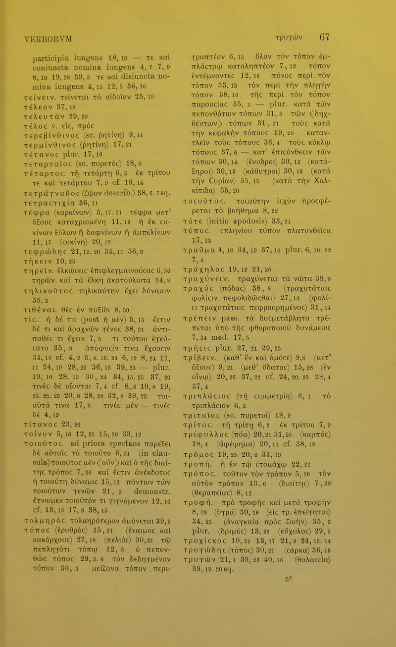 participia iungens 18, lO — xe koI coniuncta nomiua iungens 4, 7 7, 9 8, 10 19,28 39, 3 xe Kai disiuncta uo- mina iuugeus -1,15 12, 5 30, lo xeiveiv. TeiveTm t6 aiboiov 25,15 T^Xeov 37,18 TeXeuTflv 29, sa TeXoc V. elc, iTp6c Tepepiveivoc (sc. f)iTtiv)l) 9, ii TepnivGivoc (|!)riTivr|) 17, 21 T^TUvoc plur. 17,16 T€TapTaToc (sc. irupeT^c) 18,9 TeTOpTOC. T^ TCTdpTr) 6,3 ^K TpiTOU Te Koi TeTCtpTOu 7, 9 cf. 19,14 TeTpdiTva0oc (Zluov describ.) 38,6.7sri. T€TpacTixici 36,11 Tccppa (KapKivujv) 5,17. 21 Tdqppa laeT' oEouc KaTaxpiO|uev)i 11,16 ^k cu- Kivujv EuXujv f\ ba^viviuv diuiTeXivuiv 11,17 (cuKivr)) 20,12 Teqppui6r|c 21,19.20 34,11 36,9 TITKCIV 10, 23 T^ipeiv. ^XKUJceic ^TncpXeYHaivoucac 6,30 Tripiuv Kai tci ^Xkti dKaTouXujTa 14,9 Tr]XiKoOTOC. T)iXiKauTriv ixei 6)iva|Liiv 35, 3 TiOevai. 9ec ^v iTuEibi 8,30 TIC. f) TIC (pOSt 1*1 ixiv) 5,13 ^CTIV be Ti Kai dpaxvujv y^voc 38, 21 dvTi- iraGec ti exeiv 7, 5 ti toutou tfex}- caro 35, 8 diro^uciv Tiva ^xouciv 34, 16 Cf. 4, 9 0, 4. 19. 24 6, 12 8, 24 11, 11 24, 19 28, 29 36, 15 39, 23 — plur. 19,10 28,19 30 , 24 34, 15.25 3 7 , 20 Tivec be oTovTai 7,4 cf. 8,6 10,8 19, 23. 25. 29 20, 8 2 8, 28 3 2, 8 39 , 23 TOl- auTd Tiva 17, 8 Tivk luev — tiv^c be 4,19 TiTavoc 23, 20 Toivuv 5, 16 12, 25 15, 20 33,12 ToiouTOC. ad priora spectans uap^Eei aOratc t6 toioOto 6, 3i (in clau- sula) toioOtoc ,u^v <^oCiv^ koi 6 Tfic biai- Tr]c Tp6Troc 7, 30 kuI ^ctiv dvdKfeoToc )*) TOiauTr) bijvamc 15,13 -ndvTUJV tujv TOiouTUJv Y^vujv 21,2 demonstr. ^YVUJ|U6V toiout6v Ti YiTv6|iievov 12, lo cf. 13, 12 17,8 38, 15 ToX^r)p6c. ToX|ar)p6Tepov d|auveTai 39,9 t6uoc (Ipuep6c) 15,21 (^vai^oc Kai KOK^pxouc) 27,18 (TTeXi6c) 30,21 tiI) 7TeTTXr)T6Ti t6ituj 12, 3 6 TTeTTOv- edjc t6ttoc 29,3. 6 tov bebr)YiLi^vov t6ttov 30, 3 ,ue(2ova t6ttov TTepi- YpaiTT^ov 6,15 6Xov tov t^ttov ipi- TTXdCTpUJ KOTaXriTTTdoV 7,12 T^TTOV ^VT^IUVOVTeC 12, 16 TTOVOC TTCpi TOV t6ttov 33,13 t6v TTepi ti^iv ttXiiy^Iv t6ttov 38,16 Tfjc TTepi tov t6ttov Trapoucfac 35, i — plur. KaTd tuuv TTeTTOve^TUJV t6ttujv 31, 5 Tujv ^brix- edvTUJV^ t6tTUJV 31, 21 TOUC KaTd Tr)v Ke<paX)*)v t6ttouc 19, 20 KaTav- tXcIv toOc tottouc 36, 4 touc k6kXuj T^TTOUC 37, 6 — kut' ^TTicuveeciv TiLv t6ttujv 30,14 (^vubpoi) 30,12 (Kard- EiTpoi) 30,13 (KdOuYpoi) 30,16 (KaTd Ti^v Cupiav) 35, i5 (Kard ti^v XaX- KiTi&a) 35,20 tocoOtoc. TOcaOTTiv icxuV iTpocqp^- perai t6 por)0r)|ua 8, 22 T^Te (initio apodosis) 33, 21 t6ttoc. CTTXr)viou t6ttov TrXaTuveeica 17, 23 Tpaujua 4,16 34,19 37, 14 plur. 6, lo. 22 TpdxriXoc 19,19 21,26 Tpaxuveiv. TpaxuveTai Td vujTa 39,8 Tpaxuc (TT66ac) 38,8 (TpaxuTdTaic qpoXiciv TrecpoXibuuceai) 27, i4 (cpoXi- ci TpaxuTdTttic TTeqppoupr)^evoc) 31, i4 TpdTTeiv pass. rd bucjuerdfiXriTa Tp^- TTerai ijtto Tf\c qjOopoTTOiou buvdjueujc 7, 24 med. 17, 5 Tpficic plur. 27, 21 29,25 Tpipeiv. (Ka0' ?v Kai 6f.i6ce) 9,8 (jueT' oEouc) 9, 21 ()ue0' ubaTOc) 15, 28 (ev oivuj) 20, 26 3 7 , 22 cf. 24, 20. 23 28,4 37, 4 TpiTrXdcioc (Trj cu|U|ueTpioi) 6, i t6 TpiTTXdciov 6, 3 TplTOiOC (sc. TTUpeTOi) 18,9 TpiTOC. Tf) TpiTT) 6,2 ^K TpiTOU 7,9 TpiqjuXXoc (TT6a) 20,2i 31,25 (KapTT6c) 18, 4 (dqpdnjr)|ua) 20, ii cf. 38,18 Tp6|U0C 19, 25 20, 2 31,19 TpOTTr). f) ^V TLp CTOjudXUJ 22,22 Tp6TT0C. TOUTOV t6v Tp^TTOV 5, 26 TOV auTov Tp^TTOv 13,6 (biaiTiic) 7,30- (eepaTTeiac) 8, 12 Tpocpf). TTpo Tpoqpfjc Kai ,ueTd Tpoqpf^v 8,18 ((jYpd) 30,16 (elc Tp. ^TT6iYr)Tai) 34, 25 (dvaYKaia Trpoc Ziujfiv) 35, 2 plur. (6pi|uuc) 13, 26 (euxuXoc) 29, 9 TpOXiCKOC 10,21 13,17 21, 9 24,13.14 TpuYu06r)c (t6uoc) 30,21 (cdpKa) 36,16 rpuYuOv 21,1 39,23 40,16 (OaXaccia) 39,19. 20 Bq. 6*