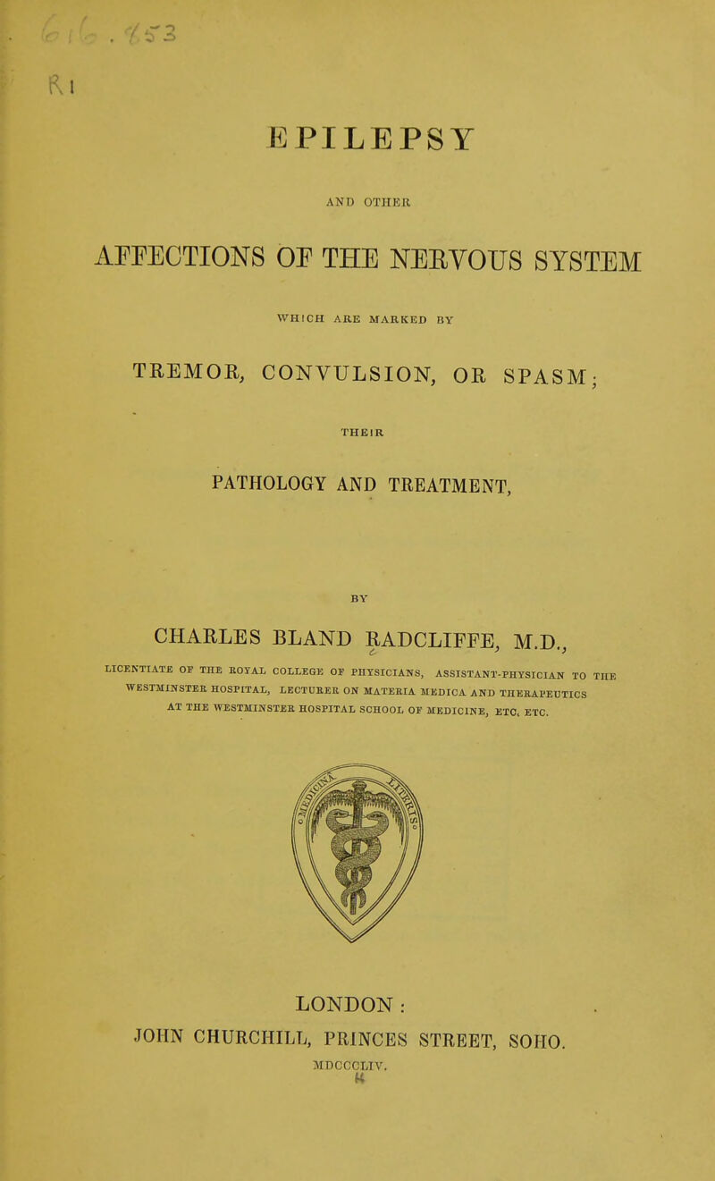 EPILEPSY AND OTHER AEEECTIONS OF THE NEEYOUS SYSTEM WHrCH ARE MARKED BY TREMOR, CONVULSION, OR SPASM; THEIR PATHOLOGY AND TREATMENT, BY CHARLES BLAND RADCLIFFE, M.D., LICENTIATE OF THE EOTAL COLLEGE OF PHYSICIANS, ASSISTANT-PHYSICIAN TO WESTMINSTEE HOSPITAL, LECTURER ON MATEEIA MEDICA AND THEKAl'EUTICS AT THE WESTMINSTEE HOSPITAL SCHOOL OE MEDICINE, ETC, ETC. LONDON: JOHN CHURCHILL, PRINCES STREET, SOHO. MDCCCLIV.