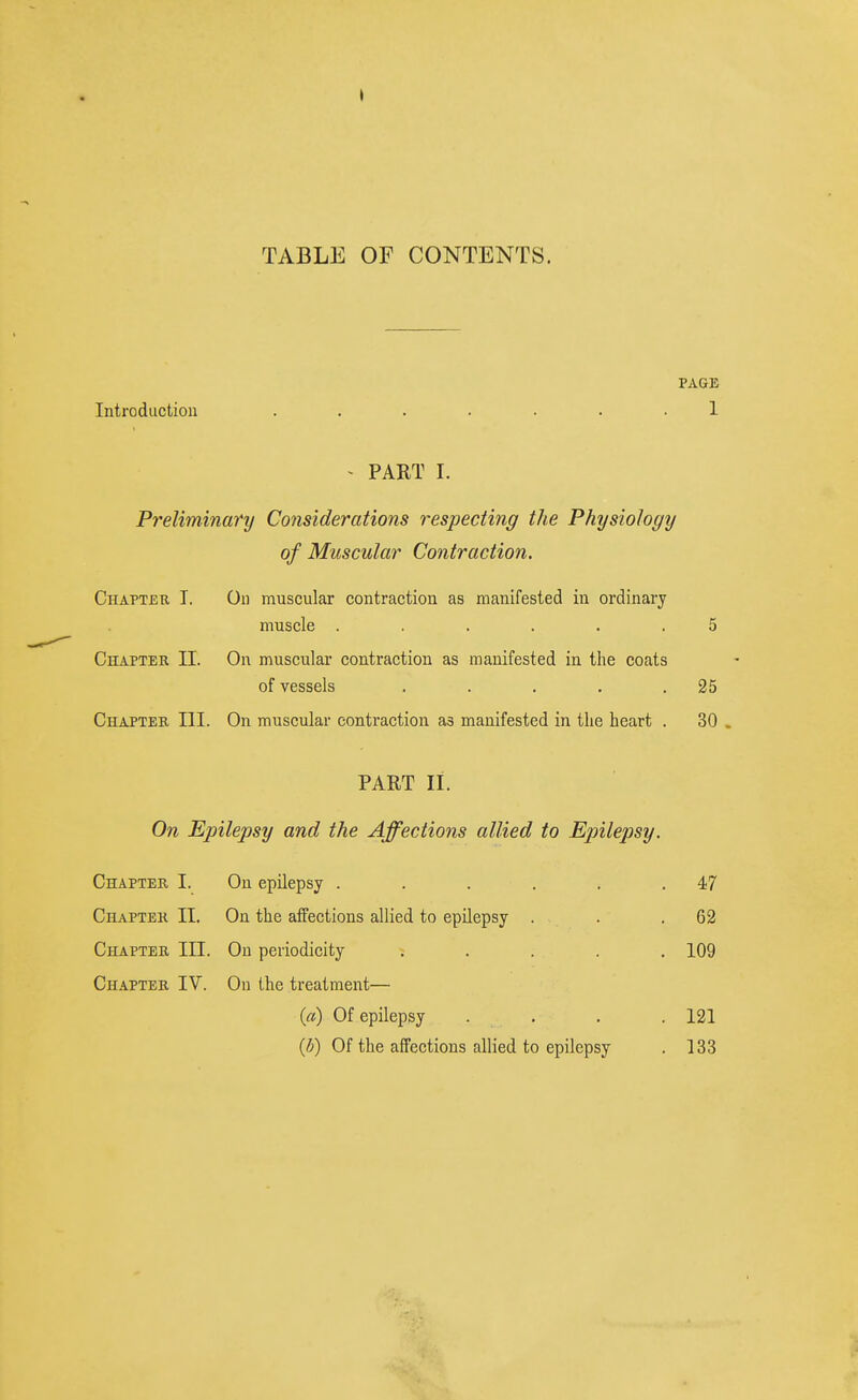 TABLE OF CONTENTS. PAGE Introduction ....... 1 ^ PART I. Preliminary Considerations respecting the Physiology of Muscular Contraction. Chapteb I. On muscular contraction as manifested in ordinary muscle ...... 5 Chapter II. On muscular contraction as manifested in the coats of vessels . . . . .25 Chapter III. On muscular contraction as manifested in the heart . 30 . PART II. On Epilepsy and the Affections allied to Epilepsy. Chapter I. On epilepsy . . . . . .47 Chapter II. On the affections allied to epilepsy . . .62 Chapter III. On periodicity ; . . . . 109 Chapter IV. On the treatment— (a) Of epilepsy .... 121 {b) Of the affections allied to epilepsy . 133