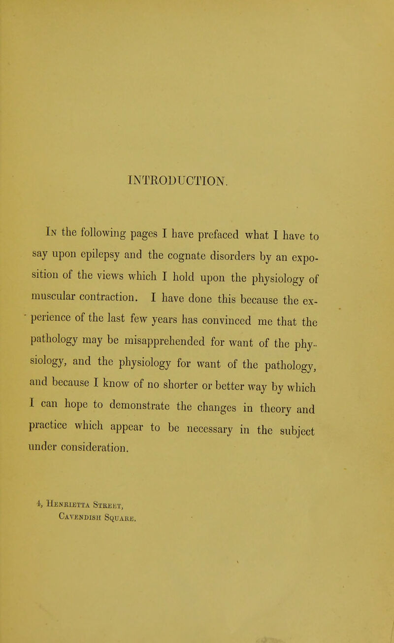 INTRODUCTION. In the following pages I have prefaced what I have to say upon epilepsy and the cognate disorders by an expo- sition of the views which I hold upon the physiology of muscular contraction. I have done this because the ex- perience of the last few years has convinced me that the pathology may be misapprehended for want of the phy- siology, and the physiology for want of the pathology, and because I know of no shorter or better way by which I can hope to demonstrate the changes in theory and practice which appear to be necessary in the subject under consideration. i, HeNULETTA SxEEliT, Cavendish Squaiie.