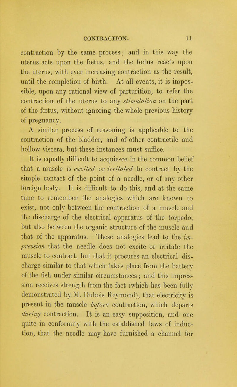 contraction by the same process; and in this way the uterus acts upon the foetus, and the foetus reacts upon the uterus, with ever increasing contraction as the result, until the completion of birth. At all events, it is impos- sible, upon any rational view of parturition, to refer the contraction of the uterus to any stimulation on the part of the foetus, without ignoring the whole previous history of pregnancy. A similar process of reasoning is applicable to the contraction of the bladder, and of other contractile and hollow viscera, but these instances must suffice. It is equally difficult to acquiesce in the common belief that a muscle is excited or irritated to contract by the simple contact of the point of a needle, or of any other foreign body. It is difficult to do this, and at the same time to remember the analogies which are known to exist, not only between the contraction of a muscle and the discharge of the electrical apparatus of the torpedo, but also between the organic structure of the muscle and that of the apparatus. These analogies lead to the im- pression that the needle does not excite or irritate the muscle to contract, but that it procures an electrical dis- charge similar to that which takes place from the battery of the fish under similar circumstances ; and this impres- sion receives strength from the fact (which has been fully demonstrated by M. Dubois Keymond), that electricity is present in the muscle before contraction, which departs during contraction. It is an easy supposition, and one quite in conformity with the established laws of induc- tion, that the needle may have furnished a channel for