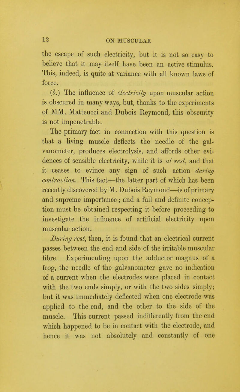 the escape of such electricity, but it is not so easy to believe that it may itself have been an active stimulus. This, indeed, is quite at variance vi^ith all known laws of force. (d.) The influence of electricity upon muscular action is obscured in many ways, but, thanks to the experiments of MM. Matteucci and Dubois Reymond, this obscurity is not impenetrable. The primary fact in connection with this question is that a living muscle deflects the needle of the gal- vanometer, produces electrolysis, and aff'ords other evi- dences of sensible electricity, while it is at rest, and that it ceases to evince any sign of such action during contraction. This fact—the latter part of which has been recently discovered by M. Dubois Reymond—is of primary and supreme importance; and a full and definite concep- tion must be obtained respecting it before proceeding to investigate the influence of artificial electricity upon muscular action. During rest, then, it is found that an electrical current passes between the end and side of the irritable muscular fibre. Experimenting upon the adductor magnus of a frog, the needle of the galvanometer gave no indication of a current when the electrodes were placed in contact with the two ends simply, or with the two sides simply; but it was immediately deflected when one electrode was applied to the end, and the other to the side of the muscle. This current passed indifferently from the end which happened to be in contact with the electrode, and hence it was not absolutely and constantly of one