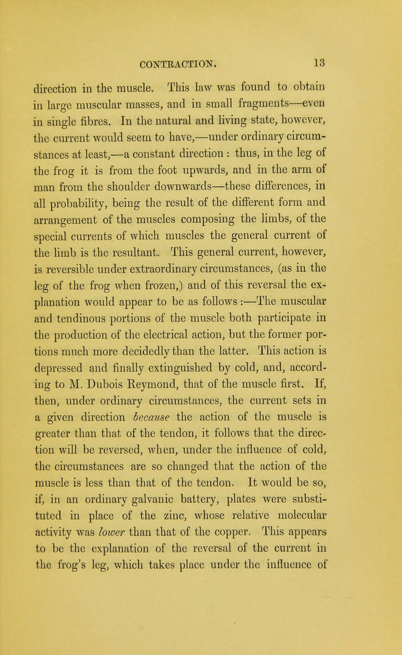 direction in the muscle. This law was found to obtain in large muscular masses, and in small fragments—even in single fibres. In the natural and living state, however, the cm-rent would seem to have,—under ordinary circum- stances at least,—a constant direction : thus, in the leg of the frog it is from the foot upwards, and in the arm of man from the shoulder downwards—these differences, in all probabihty, being the result of the different form and arrangement of the muscles composing the limbs, of the special currents, of which muscles the general current of the limb is the resultant. This general current, however, is reversible under extraordinary circumstances, (as in the leg of the frog when frozen,) and of this reversal the ex- planation would appear to be as follows :—The muscular and tendinous portions of the muscle both participate in the production of the electrical action, but the former por- tions much more decidedly than the latter. This action is depressed and finally extinguished by cold, and, accord- ing to M. Dubois Reymond, that of the muscle first. If, then, under ordinary circumstances, the current sets in a given direction because the action of the muscle is greater than that of the tendon, it follows that the direc- tion will be reversed, when, under the influence of cold, the circumstances are so changed that the action of the muscle is less than that of the tendon. It would be so, if, in an ordinary galvanic battery, plates were substi- tuted in place of the zinc, whose relative molecular activity was lower than that of the copper. This appears to be the explanation of the reversal of the current in the frog's leg, which takes place under the influence of