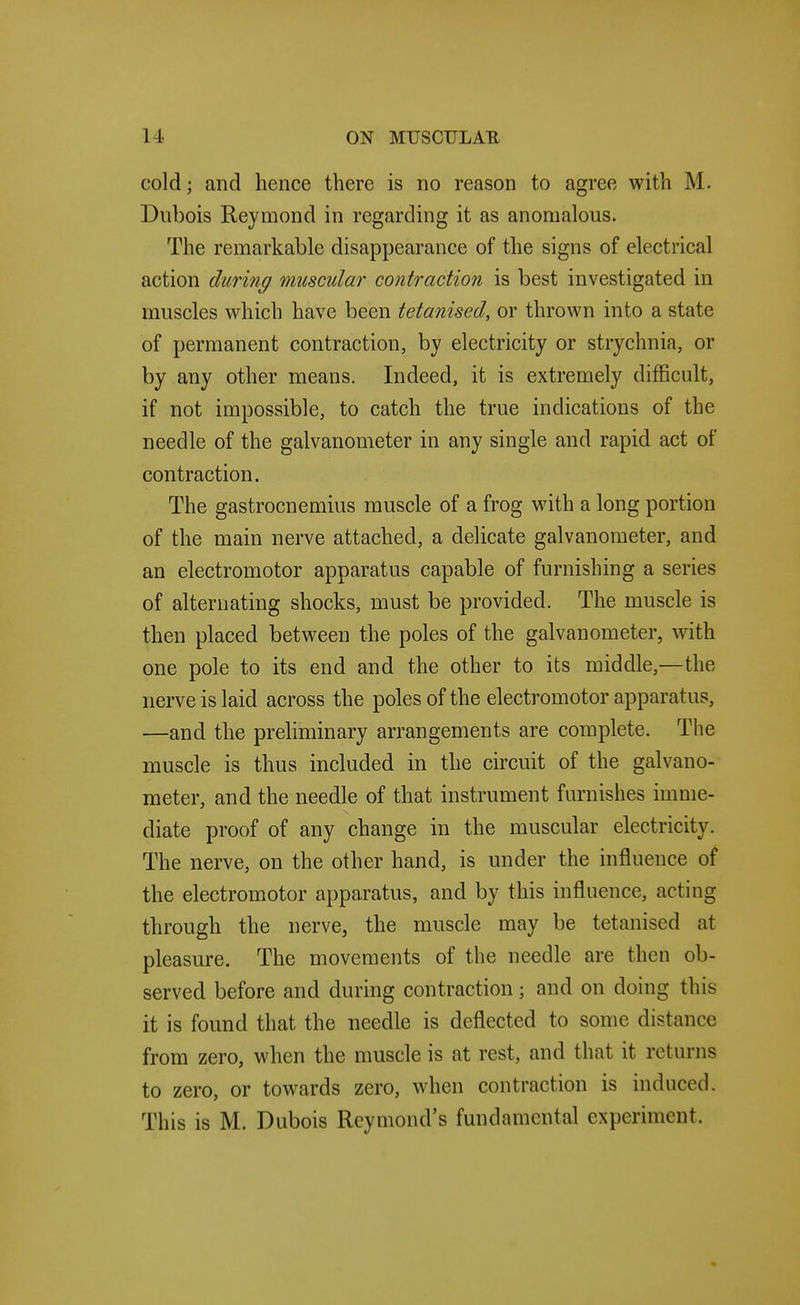 cold; and hence there is no reason to agree with M. Dubois Reymond in regarding it as anomalous. The remarkable disappearance of the signs of electrical action during muscular contraction is best investigated in muscles which have been tetanised, or thrown into a state of permanent contraction, by electricity or strychnia, or by any other means. Indeed, it is extremely difficult, if not impossible, to catch the true indications of the needle of the galvanometer in any single and rapid act of contraction. The gastrocnemius muscle of a frog with a long portion of the main nerve attached, a delicate galvanometer, and an electromotor apparatus capable of furnishing a series of alternating shocks, must be provided. The muscle is then placed between the poles of the galvanometer, with one pole to its end and the other to its middle,—the nerve is laid across the poles of the electromotor apparatus, —and the preliminary arrangements are complete. The muscle is thus included in the circuit of the galvano- meter, and the needle of that instrument furnishes imme- diate proof of any change in the muscular electricity. The nerve, on the other hand, is under the influence of the electromotor apparatus, and by this influence, acting through the nerve, the muscle may be tetanised at pleasure. The movements of the needle are then ob- served before and during contraction; and on doing this it is found that the needle is deflected to some distance from zero, when the muscle is at rest, and that it returns to zero, or towards zero, when contraction is induced. This is M. Dubois Reymond's fundamental experiment.