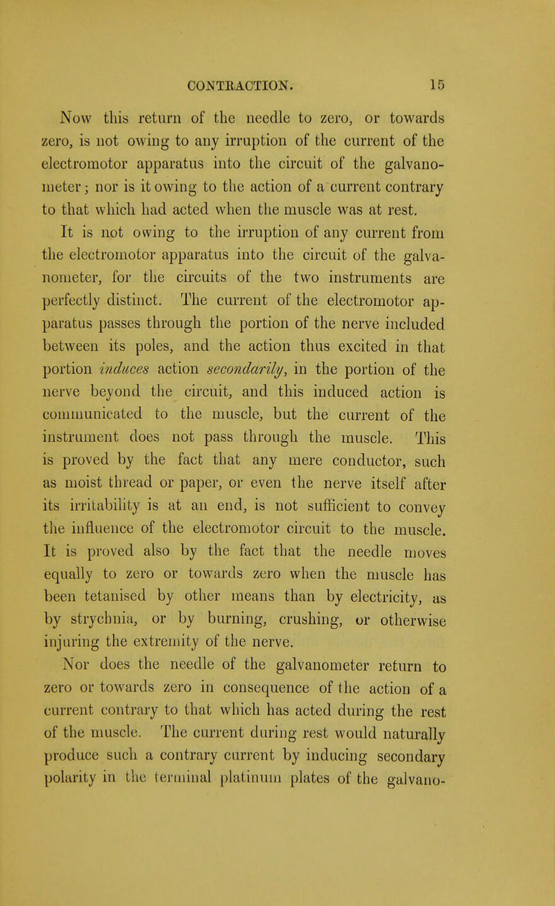 Now this return of the needle to zero, or towards zero, is not owing to any irruption of the current of the electromotor apparatus into the circuit of the galvano- meter ; nor is it owing to the action of a current contrary to that which had acted when the muscle was at rest. It is not owing to the irruption of any current from the electromotor apparatus into the circuit of the galva- nometer, for the circuits of the two instruments are perfectly distinct. The current of the electromotor ap- paratus passes through the portion of the nerve included between its poles, and the action thus excited in that portion induces action secondarily, in the portion of the nerve beyond the circuit, and this induced action is comnmnicated to the muscle, but the current of the instrument does not pass through the muscle. This is proved by the fact that any mere conductor, such as moist thread or paper, or even the nerve itself after its irritability is at an end, is not sufficient to convey the influence of the electromotor circuit to the muscle. It is proved also by the fact that the needle moves equally to zero or towards zero when the muscle has been tetanised by other means than by electricity, as by strychnia, or by burning, crushing, or otherwise injuring the extremity of the nerve. Nor does the needle of the galvanometer return to zero or towards zero in consequence of the action of a current contrary to that which has acted during the rest of the muscle. The current during rest would naturally produce such a contrary current by inducing secondary polarity in the terminal platinum plates of the galvano-