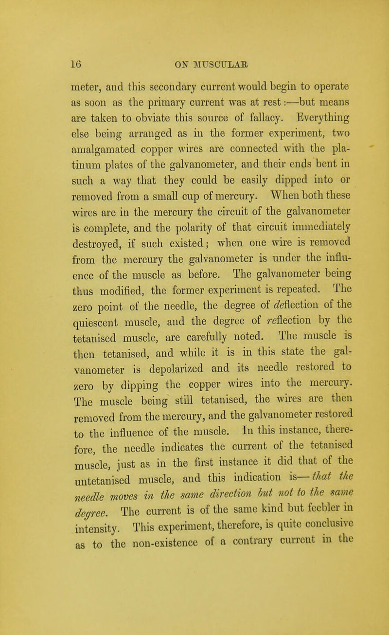 meter, and this secondary current would begin to operate as soon as the primary current was at rest:—but means are taken to obviate this source of fallacy. Everything else being arranged as in the former experiment, two amalgamated copper wires are connected with the pla- tinum plates of the galvanometer, and their ends bent in such a way that they could be easily dipped into or removed from a small cup of mercury. When both these wires are in the mercury the circuit of the galvanometer is complete, and the polarity of that circuit immediately destroyed, if such existed; when one wire is removed from the mercury the galvanometer is under the influ- ence of the muscle as before. The galvanometer being thus modified, the former experiment is repeated. The zero point of the needle, the degree of ^/eflection of the quiescent muscle, and the degree of reflection by the tetanised muscle, are carefully noted. The muscle is then tetanised, and while it is in this state the gal- vanometer is depolarized and its needle restored to zero by dipping the copper wires into the mercury. The muscle being still tetanised, the wires are then removed from the mercury, and the galvanometer restored to the influence of the muscle. In this instance, there- fore, the needle indicates the current of the tetanised muscle, just as in the first instance it did that of the untetanised muscle, and this indication is—that the needle moves in the same direction but not to the same decree. The current is of the same kind but feebler in intensity. This experiment, therefore, is quite conclusive as to the non-existence of a contrary current in the