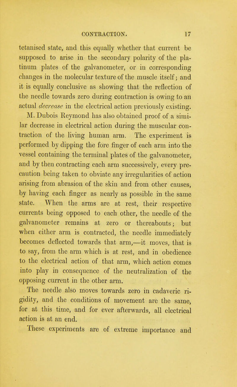 tetaiiised state, and this equally whether that current be supposed to arise in the secondary polarity of the pla- tinum plates of the galvanometer, or in corresponding changes in the molecular texture of the muscle itself; and it is equally conclusive as showing that the reflection of the needle towards zero during contraction is owing to an actual decrease in the electrical action previously existing. M. Dubois Reymond has also obtained proof of a simi- lar decrease in electrical action during the muscular con- traction of the living human arm. The experiment is performed by dipping the fore finger of each arm into the vessel containing the terminal plates of the galvanometer, and by then contracting each arm successively, every pre- caution being taken to obviate any irregularities of action arising from abrasion of the skin and from other causes, by having each finger as nearly as possible in the same state. When the arms are at rest, their respective currents being opposed to each other, the needle of the galvanometer remains at zero or thereabouts; but when either arm is contracted, the needle immediately becomes deflected towards that arm,—it moves, that is to say, from the arm which is at rest, and in obedience to the electrical action of that arm, which action comes into play in consequence of the neutralization of the opposing current in the other arm. The needle also moves towards zero in cadaveric ri- gidity, and the conditions of movement are the same, for at this time, and for ever afterwards, all electrical action is at an end. These experiments are of extreme importance and