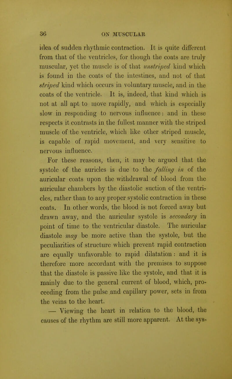 idea of sudden rhythmic contraction. It is quite different from that of the ventricles, for though the coats are truly muscular, yet the muscle is of that unstriped kind which is found in the coats of the intestines, and not of that striped kind which occurs in voluntary muscle, and in the coats of the ventricle. It is, indeed, that kind which is not at all apt to move rapidly, and which is especially slow in responding to nervous influence: and in these respects it contrasts in the fullest manner with the striped muscle of the ventricle, which like other striped muscle, is capable of rapid movement, and very sensitive to nervous influence. For these reasons, then, it may be argued that the systole of the auricles is due to the falling in of the auricular coats upon the withdrawal of blood from the auricular chambers by the diastolic suction of the ventri- cles, rather than to any proper systolic contraction in these coats. In other words, the blood is not forced away but drawn away, and the auricular systole is secondary in point of time to the ventricular diastole. The auricular diastole may be more active than the systole, but the peculiarities of structure which prevent rapid contraction are equally unfavorable to rapid dilatation : and it is therefore more accordant with the premises to suppose that the diastole is passive Hke the systole, and that it is mainly due to the general current of blood, which, pro- ceeding from the pulse and capillary power, sets in from the veins to the heart. — Viewing the heart in relation to the blood, the causes of the rhythm are still more apparent. At the sys-
