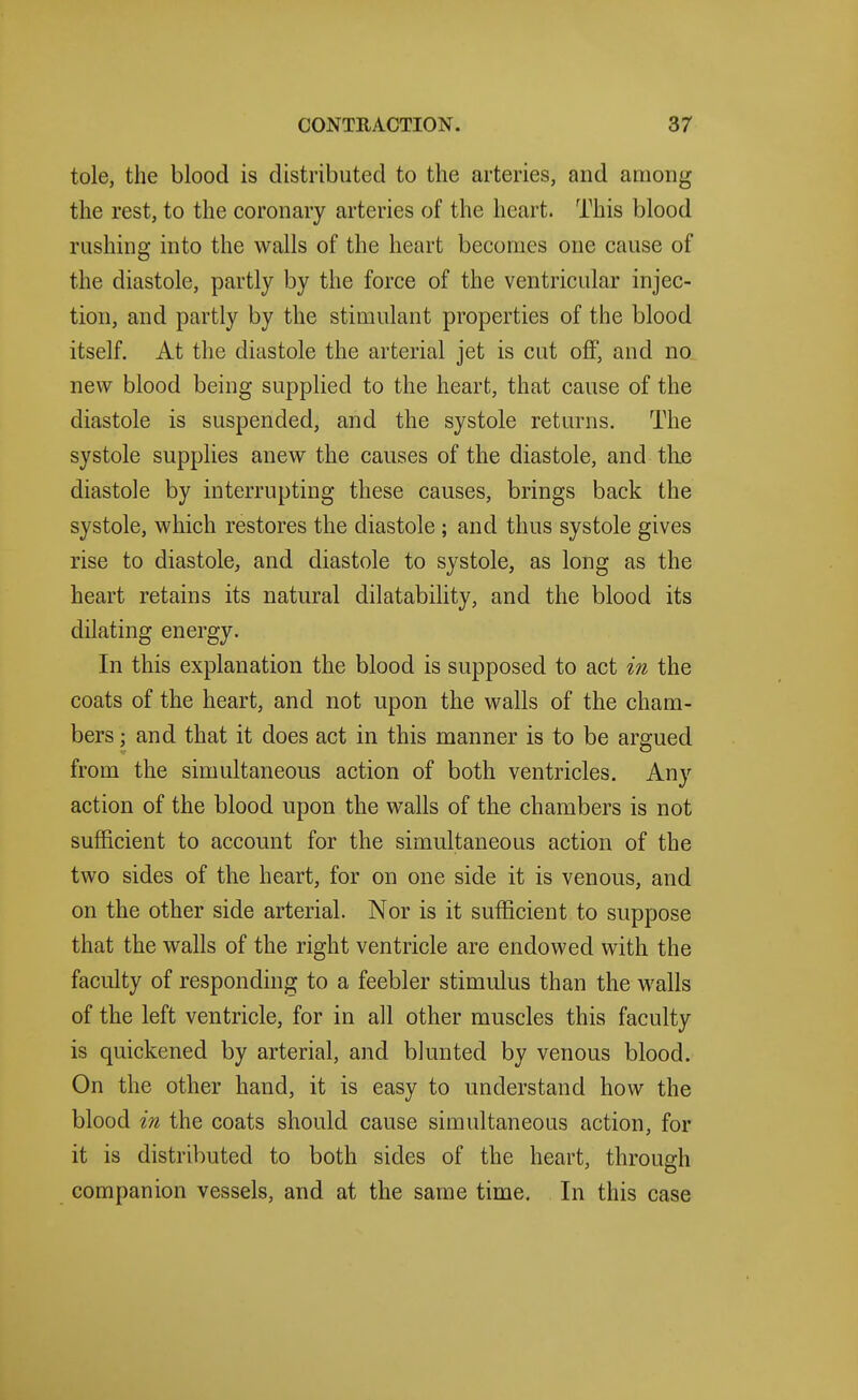 tole, the blood is distributed to the arteries, and among the rest, to the coronary arteries of the heart. This blood rushing into the walls of the heart becomes one cause of the diastole, partly by the force of the ventricular injec- tion, and partly by the stimulant properties of the blood itself. At the diastole the arterial jet is cut off, and no new blood being supplied to the heart, that cause of the diastole is suspended, and the systole returns. The systole supplies anew the causes of the diastole, and tlie diastole by interrupting these causes, brings back the systole, which restores the diastole ; and thus systole gives rise to diastole, and diastole to systole, as long as the heart retains its natural dilatability, and the blood its dilating energy. In this explanation the blood is supposed to act in the coats of the heart, and not upon the walls of the cham- bers ; and that it does act in this manner is to be argued from the simultaneous action of both ventricles. Any action of the blood upon the walls of the chambers is not sufficient to account for the simultaneous action of the two sides of the heart, for on one side it is venous, and on the other side arterial. Nor is it sufficient to suppose that the walls of the right ventricle are endowed with the faculty of responding to a feebler stimulus than the walls of the left ventricle, for in all other muscles this faculty is quickened by arterial, and blunted by venous blood. On the other hand, it is easy to understand how the blood in the coats should cause simultaneous action, for it is distributed to both sides of the heart, through companion vessels, and at the same time. In this case