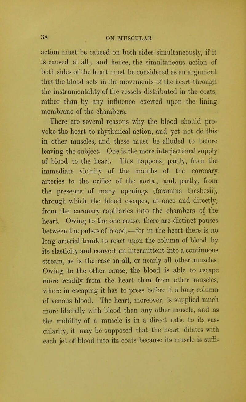 action must be caused on both sides simultaneously, if it is caused at all; and hence, the simultaneous action of both sides of the heart must be considered as an argument that the blood acts in the movements of the heart through the instrumentality of the vessels distributed in the coats, rather than by any influence exerted upon the lining membrane of the chambers. There are several reasons why the blood should pro- voke the heart to rhythmical action, and yet not do this in other muscles, and these must be alluded to before leaving the subject. One is the more interjectional supply of blood to the heart. This happens, partly, from the immediate vicinity of the mouths of the coronary arteries to the orifice of the aorta; and, partly, from the presence of many openings (foramina thesbesii), through which the blood escapes, at once and directly, from the coronary capillaries into the chambers of the heart. Owing to the one cause, there are distinct pauses between the pulses of blood,—for in the heart there is no long arterial trunk to react upon the column of blood by its elasticity and convert an intermittent into a continuous stream, as is the case in all, or nearly all other muscles. Owing to the other cause, the blood is able to escape more readily from the heart than from other muscles, where in escaping it has to press before it a long column of venous blood. The heart, moreover, is supplied much more liberally with blood than any other muscle, and as the mobihty of a muscle is in a direct ratio to its vas- cularity, it may be supposed that the heart dilates with each jet of blood into its coats because its muscle is suffi-