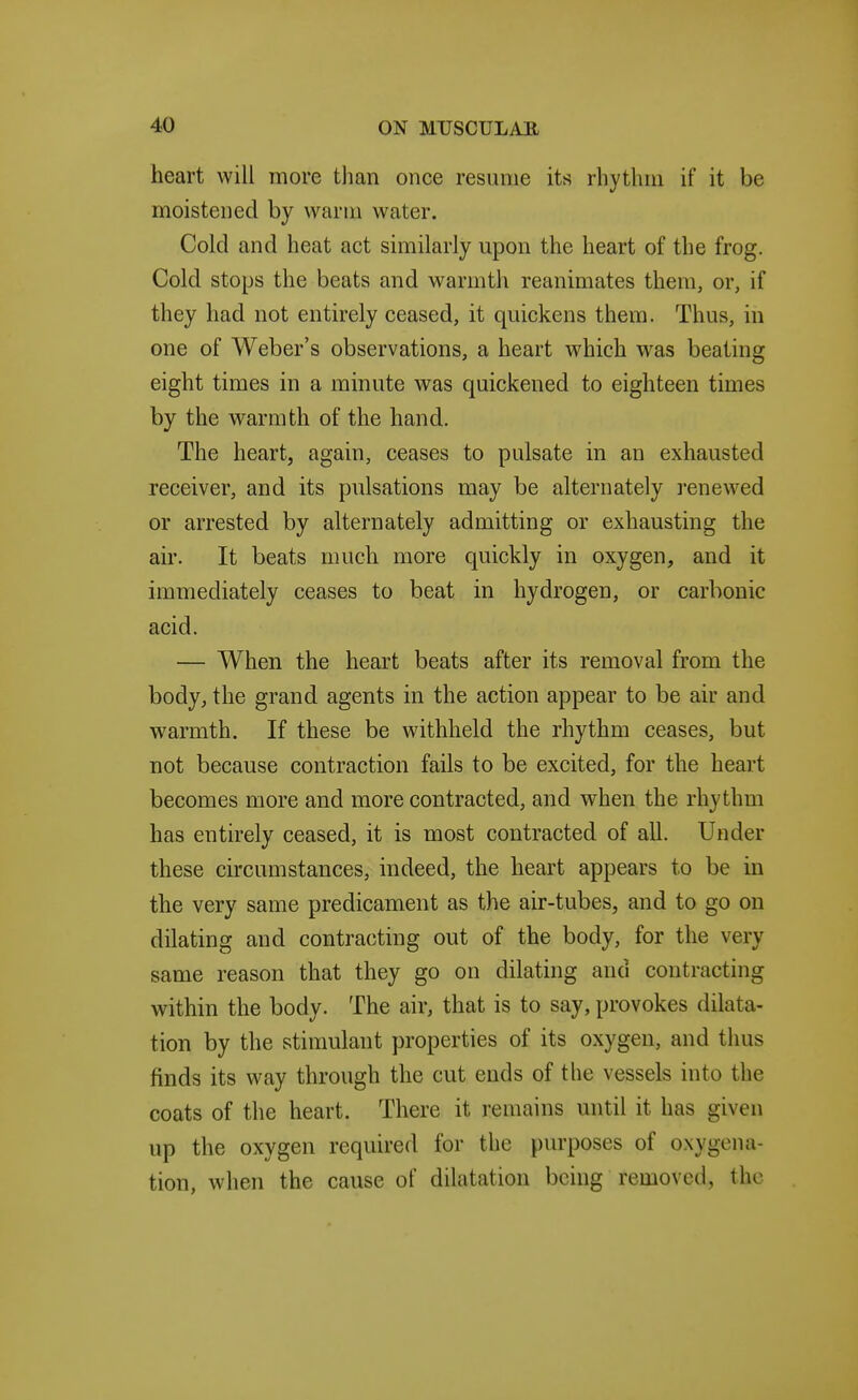 heart will more than once resume its rhythm if it be moistened by warm water. Cold and heat act similarly upon the heart of the frog. Cold stops the beats and warmth reanimates them, or, if they had not entirely ceased, it quickens them. Thus, in one of Weber's observations, a heart which was beating eight times in a minute was quickened to eighteen times by the warmth of the hand. The heart, again, ceases to pulsate in an exhausted receiver, and its pulsations may be alternately renewed or arrested by alternately admitting or exhausting the air. It beats much more quickly in oxygen, and it immediately ceases to beat in hydrogen, or carbonic acid. — When the heart beats after its removal from the body, the grand agents in the action appear to be air and warmth. If these be withheld the rhythm ceases, but not because contraction fails to be excited, for the heart becomes more and more contracted, and when the rhythm has entirely ceased, it is most contracted of all. Under these circumstances, indeed, the heart appears to be in the very same predicament as the air-tubes, and to go on dilating and contracting out of the body, for the very same reason that they go on dilating and contracting within the body. The air, that is to say, provokes dilata- tion by the stimulant properties of its oxygen, and thus finds its way through the cut ends of the vessels into the coats of the heart. There it remains mitil it has given up the oxygen required for the purposes of oxygena- tion, when the cause of dilatation being removed, the