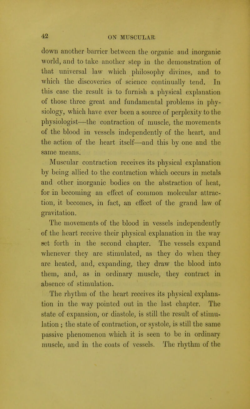 down another barrier between the organic and inorganic world, and to take another step in the demonstration of that universal law which pliilosophy divines, and to which the discoveries of science continually tend. In this case the result is to furnish a physical explanation of those three great and fundamental problems in phy- siology, which have ever been a source of perplexity to the physiologist—the contraction of muscle, the movements of the blood in vessels independently of the heart, and the action of the heart itself—and this by one and the same means. Muscular contraction receives its physical explanation by being allied to the contraction which occurs in metals and other inorganic bodies on the abstraction of heat, for in becoming an effect of common molecular attrac- tion, it becomes, in fact, an effect of the grand law of gravitation. The movements of the blood in vessels independently of the heart receive their physical explanation in the way set forth in the second chapter. The vessels expand whenever they are stimulated, as they do when they are heated, and, expanding, they draw the blood into them, and, as in ordinary muscle, they contract in absence of stimulation. The rhythm of the heart receives its physical explana- tion in the way pointed out in the last chapter. The state of expansion, or diastole, is still the result of stimu- lation ; the state of contraction, or systole, is still the same passive phenomenon which it is seen to be in ordinary muscle, and in the coats of vessels. The rhythm of the