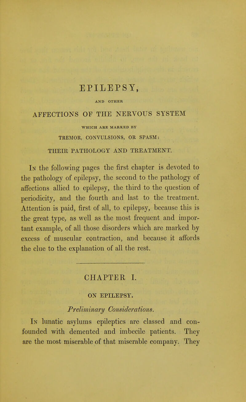 EPILEPSY, AND OTHER AFFECTIONS OF THE NERVOUS SYSTEM WHICH ARE MARKED BY TREMOR, CONVULSIONS, OR SPASM: THEIR PATHOLOGY AJ^D TREATMENT. In the following pages tTie first chapter is devoted to the pathology of epilepsy, the second to the pathology of affections allied to epilepsy, the third to the question of periodicity, and the fourth and last to the treatment. Attention is paid, first of all, to epilepsy, because this is the great type, as well as the most frequent and impor- tant example, of all those disorders which are marked by excess of muscular contraction, and because it affords the clue to the explanation of all the rest. CHAPTER I. ON EPILEPSY. Preliminary Considerations. In lunatic asylums epileptics are classed and con- founded with demented and imbecile patients. They are the most miserable of that miserable company. They