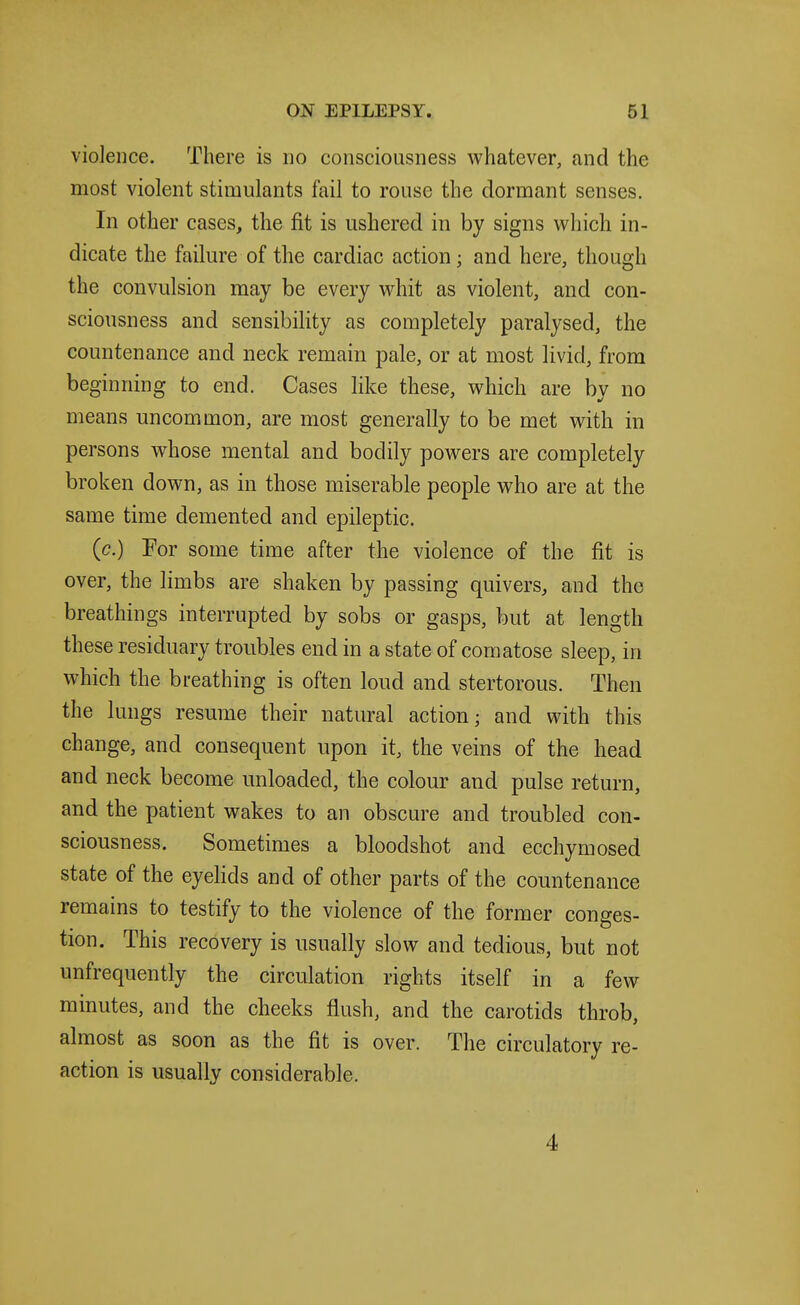 violence. There is no consciousness whatever, and the most violent stimulants fail to rouse the dormant senses. In other cases, the fit is ushered in by signs which in- dicate the failure of the cardiac action; and here, though the convulsion may be every whit as violent, and con- sciousness and sensibility as completely paralysed, the countenance and neck remain pale, or at most livid, from beginning to end. Cases like these, which are bv no means uncommon, are most generally to be met with in persons whose mental and bodily powers are completely broken down, as in those miserable people who are at the same time demented and epileptic. (c.) For some time after the violence of the fit is over, the limbs are shaken by passing quivers, and the breathings interrupted by sobs or gasps, but at length these residuary troubles end in a state of comatose sleep, in which the breathing is often loud and stertorous. Then the lungs resume their natural action; and with this change, and consequent upon it, the veins of the head and neck become unloaded, the colour and pulse return, and the patient wakes to an obscure and troubled con- sciousness. Sometimes a bloodshot and ecchymosed state of the eyelids and of other parts of the countenance remains to testify to the violence of the former conges- tion. This recovery is usually slow and tedious, but not unfrequently the circulation rights itself in a few minutes, and the cheeks flush, and the carotids throb, almost as soon as the fit is over. The circulatory re- action is usually considerable. 4