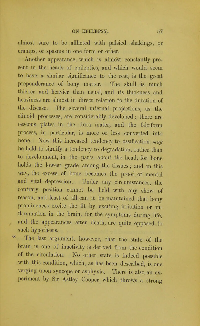 almost sure to be afflicted with palsied shakings, or cramps, or spasms in one form or other. Another appearance, which is almost constantly pre- sent in the heads of epileptics, and which would seem to have a similar significance to the rest, is the great preponderance of bony matter. The skull is much thicker and heavier than usual, and its thickness and heaviness are almost in direct relation to the duration of the disease. The several internal projections, as the clinoid processes, are considerably developed; there are osseous plates in the dura mater, and the falciform process, in particular, is more or less converted into bone. Now this increased tendency to ossification mai/ be held to signify a tendency to degradation, rather than to development, in the parts about the head, for bone holds the lowest grade among the tissues; and in this way, the excess of bone becomes the proof of mental and vital depression. Under any circumstances, the contrary position cannot be held with any show of reason, and least of all can it be maintained that bony prominences excite the fit by exciting irritation or in- flammation in the brain, for the symptoms during life, and the appearances after death, are quite opposed to such hypothesis. The last argument, however, that the state of the brain is one of inactivity is derived from the condition of the circulation. No other state is indeed possible with this condition, which, as has been described, is one verging upon syncope or asphyxia. There is also an ex- periment by Sir Astley Cooper which throws a strong