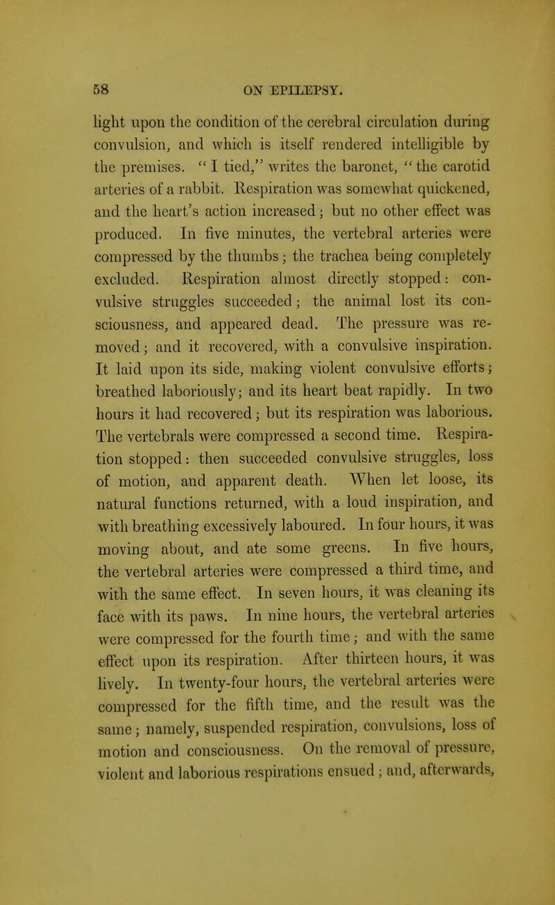 liglit upon the condition of the cerebral circulation during convulsion, and which is itself rendered intelhgible by the premises.  I tied, writes the baronet,  the carotid arteries of a rabbit. Respiration w^as somewhat quickened, and the heart's action increased; but no other effect was produced. In five minutes, the vertebral arteries were compressed by the thumbs; the trachea being completely excluded. Respiration almost directly stopped: con- vulsive struggles succeeded; the animal lost its con- sciousness, and appeared dead. The pressure w^as re- moved; and it recovered, with a convulsive inspiration. It laid upon its side, making violent convulsive efforts; breathed laboriously; and its heart beat rapidly. In two hours it had recovered; but its respiration was laborious. The vertebrals were compressed a second time. Respira- tion stopped: then succeeded convulsive struggles, loss of motion, and apparent death. When let loose, its natural functions returned, with a loud inspiration, and with breathing excessively laboured. In four hours, it was moving about, and ate some greens. In five hours, the vertebral arteries were compressed a third time, and with the same effect. In seven hours, it was cleaning its face with its paws. In nine hours, the vertebral arteries were compressed for the fourth time; and with the same effect upon its respiration. After thirteen hours, it was lively. In twenty-four hours, the vertebral arteries were compressed for the fifth time, and the result w^as the same; namely, suspended respiration, convulsions, loss of motion and consciousness. On the removal of pressure, violent and laborious respirations ensued ; and, afterwards.