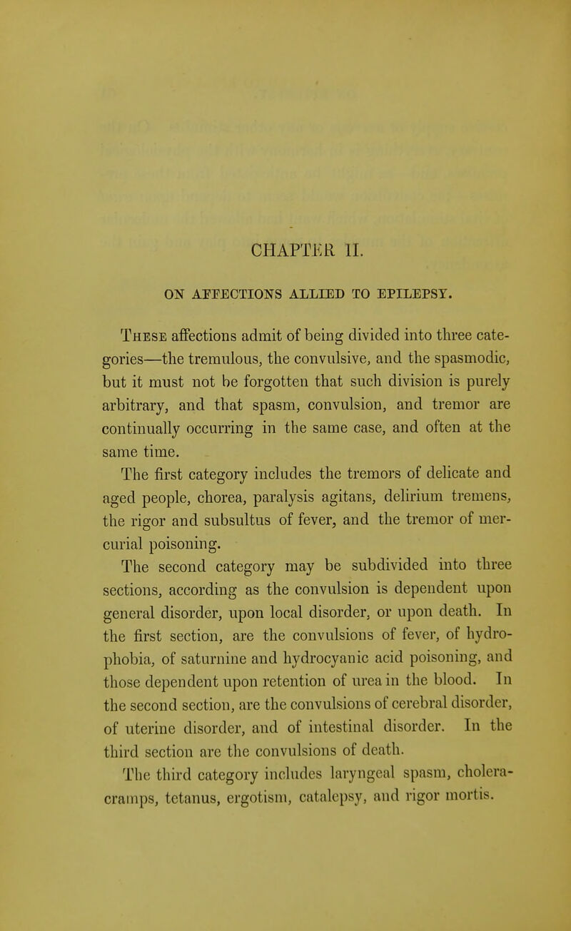 CHAPTER II. ON AITECTIONS ALLIED TO EPILEPSY. These affections admit of being divided into three cate- gories—the tremulous, the convulsive, and the spasmodic, but it must not be forgotten that such division is purely arbitrary, and that spasm, convulsion, and tremor are continually occurring in the same case, and often at the same time. The first category includes the tremors of delicate and aged people, chorea, paralysis agitans, delirium tremens, the rigor and subsultus of fever, and the tremor of mer- curial poisoning. The second category may be subdivided into three sections, according as the convulsion is dependent upon general disorder, upon local disorder, or upon death. In the first section, are the convulsions of fever, of hydro- phobia, of saturnine and hydrocyanic acid poisoning, and those dependent upon retention of urea in the blood. In the second section, are the convulsions of cerebral disorder, of uterine disorder, and of intestinal disorder. In the third section are the convulsions of death. The third category includes laryngeal spasm, cholera- cramps, tetanus, ergotism, catalepsy, and rigor mortis.