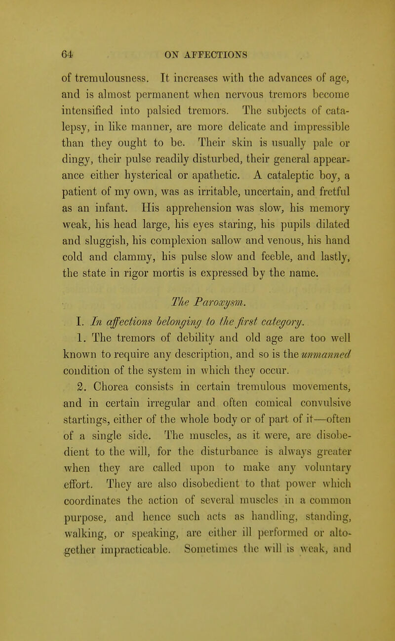 of tremulousness. It increases with the advances of age, and is almost permanent when nervous tremors become intensified into palsied tremors. The subjects of cata- lepsy, in like manner, are more delicate and impressible than they ought to be. Their skin is usually pale or dingy, their pulse readily disturbed, their general appear- ance either hysterical or apathetic. A cataleptic boy, a patient of my own, was as irritable, uncertain, and fretful as an infant. His apprehension was slow, his memory weak, his head large, his eyes staring, his pupils dilated and sluggish, his complexion sallow and venous, his hand cold and clammy, his pulse slow and feeble, and lastly, the state in rigor mortis is expressed by the name. Tke Paroxysm. I. In affections belonging io the first category. 1. The tremors of debility and old age are too well known to require any description, and so is the unmanned condition of the system in which they occur. 2. Chorea consists in certain tremulous movements, and in certain irregular and often comical convulsive startings, either of the whole body or of part of it—often of a single side. The muscles, as it were, are (Hsobe- dient to the will, for the disturbance is always greater when they are called upon to make any voluntary effort. They are also disobedient to that power which coordinates the action of several muscles iu a common purpose, and hence such acts as handling, standing, walking, or speaking, are either ill performed or alto- gether impracticable. Sometimes the will is weak, and