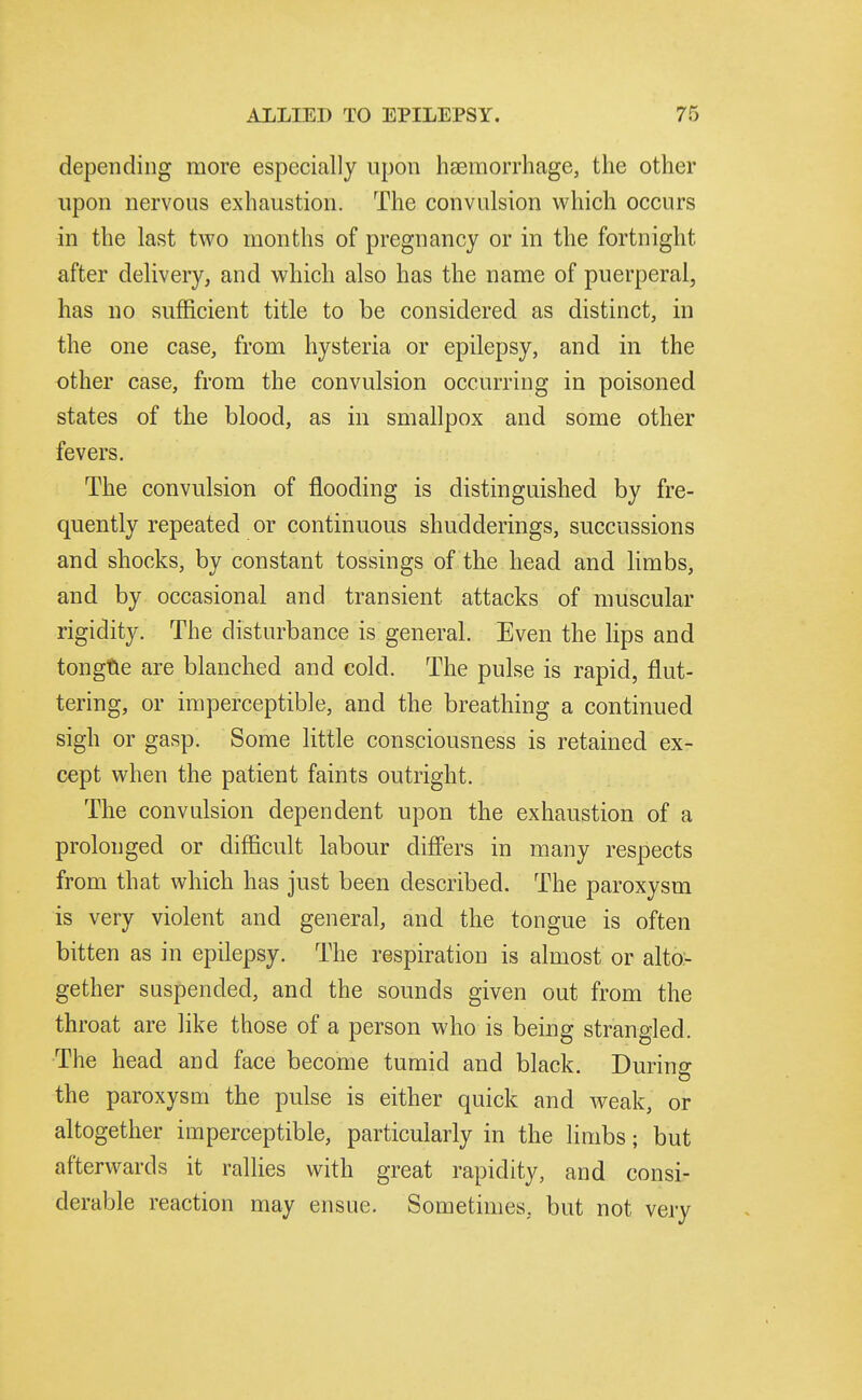 depending more especially upon hEemorrhage, the other upon nervous exhaustion. The convulsion which occurs in the last two months of pregnancy or in the fortnight after delivery, and which also has the name of puerperal, has no sufficient title to be considered as distinct, in the one case, from hysteria or epilepsy, and in the other case, from the convulsion occurring in poisoned states of the blood, as in smallpox and some other fevers. The convulsion of flooding is distinguished by fre- quently repeated or continuous shudderings, succussions and shocks, by constant tossings of the head and limbs, and by occasional and transient attacks of muscular rigidity. The disturbance is general. Even the hps and tongtle are blanched and cold. The pulse is rapid, flut- tering, or imperceptible, and the breathing a continued sigh or gasp. Some little consciousness is retained ex- cept when the patient faints outright. The convulsion dependent upon the exhaustion of a prolonged or difficult labour differs in many respects from that which has just been described. The paroxysm is very violent and general, and the tongue is often bitten as in epilepsy. The respiration is almost or alto- gether suspended, and the sounds given out from the throat are like those of a person who is being strangled. The head and face become tumid and black. During the paroxysm the pulse is either quick and weak, or altogether imperceptible, particularly in the limbs; but afterwards it rallies with great rapidity, and consi- derable reaction may ensue. Sometimes, but not very