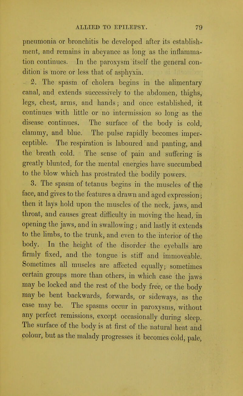 pneumonia or bronchitis be developed after its establish- ment, and remains in abeyance as long as the inflamma- tion continues. In the paroxysm itself the general con- dition is more or less that of asphyxia. 2. The spasm of cholera begins in the alimentary canal, and extends successively to the abdomen, thighs, legs, chest, arms, and hands; and once estabHshed, it continues vi^ith little or no intermission so long as the disease continues. The surface of the body is cold, clammy, and blue. The pulse rapidly becomes imper- ceptible. The respiration is laboured and panting, and the breath cold. The sense of pain and suffering is greatly blunted, for the mental energies have succumbed to the blow which has prostrated the bodily powers. 3. The spasm of tetanus begins in the muscles of the face, and gives to the features a drawn and aged expression; then it lays hold upon the muscles of the neck, jaws, and throat, and causes great difficulty in moving the head, in opening the jaws, and in swallowing; and lastly it extends to the limbs, to the trunk, and even to the interior of the body. In the height of the disorder the eyeballs are firmly fixed, and the tongue is stiff and immoveable. Sometimes all muscles are affected equally; sometimes certain groups more than others, in which case the jaws may be locked and the rest of the body free, or the body may be bent backwards, forwards, or sideways, as the case may be. The spasms occur in paroxysms, without any perfect remissions, except occasionally during sleep. The surface of the body is at first of the natural heat and colour, but as the malady progresses it becomes cold, pale.