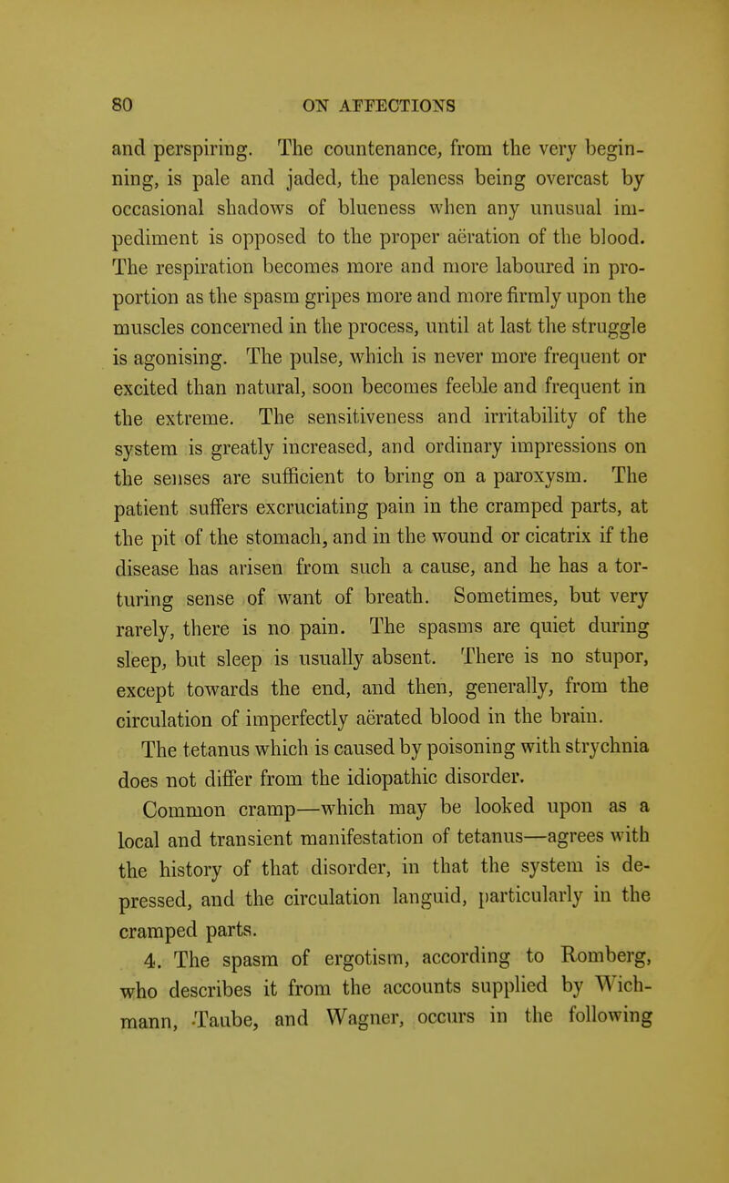 and perspiring. The countenance, from the very begin- ning, is pale and jaded, the paleness being overcast by occasional shadows of blueness when any unusual im- pediment is opposed to the proper aeration of the blood. The respiration becomes more and more laboured in pro- portion as the spasm gripes more and more firmly upon the muscles concerned in the process, until at last the struggle is agonising. The pulse, which is never more frequent or excited than natural, soon becomes feeble and frequent in the extreme. The sensitiveness and irritability of the system is greatly increased, and ordinary impressions on the senses are sufficient to bring on a paroxysm. The patient suffers excruciating pain in the cramped parts, at the pit of the stomach, and in the wound or cicatrix if the disease has arisen from such a cause, and he has a tor- turing sense of want of breath. Sometimes, but very rarely, there is no pain. The spasms are quiet during sleep, but sleep is usually absent. There is no stupor, except towards the end, and then, generally, from the circulation of imperfectly aerated blood in the brain. The tetanus which is caused by poisoning with strychnia does not differ from the idiopathic disorder. Common cramp—which may be looked upon as a local and transient manifestation of tetanus—agrees with the history of that disorder, in that the system is de- pressed, and the circulation languid, particularly in the cramped parts. 4. The spasm of ergotism, according to Romberg, who describes it from the accounts supplied by Wich- mann, -Taube, and Wagner, occurs in the following