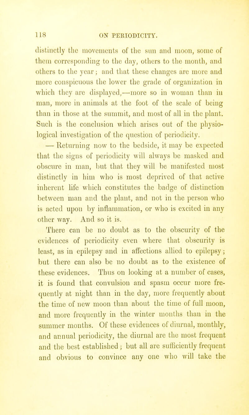 distinctly the movements of the sun and moon, some of them corresponding to the day, others to the month, and others to the year; and that these changes are more and more conspicuous the lower the grade of organization in which they are displayed,—more so in woman than in man, more in animals at the foot of the scale of being than in those at the summit, and most of all in the plant. Such is the conclusion which arises out of the physio- logical investigation of the qnestion of periodicity. — Returning now to the bedside, it may be expected that the signs of periodicity will always be masked and obscure in man, but that they will be manifested most distinctly in him who is most deprived of that active inherent life which constitutes the badge of distinction between man and the plant, and not in the person who is acted upon by inflammation, or who is excited in any other way. And so it is. There can be no doubt as to the obscurity of the evidences of periodicity even where that obscurity is least, as in epilepsy and in affections allied to epilepsy; but there can also be no doubt as to the existence of these evidences. Thus on looking at a number of cases, it is found that convulsion and spasm occur more fre- quently at night than in the day, more frequently about the time of new moon than about the time of full moon, and more frequently in the winter months than in the summer months. Of these evidences of diurnal, monthly, and annual periodicity, the diurnal are the most frequent and the best established ; but all are sufficiently frequent and obvious to convince any one who will take the