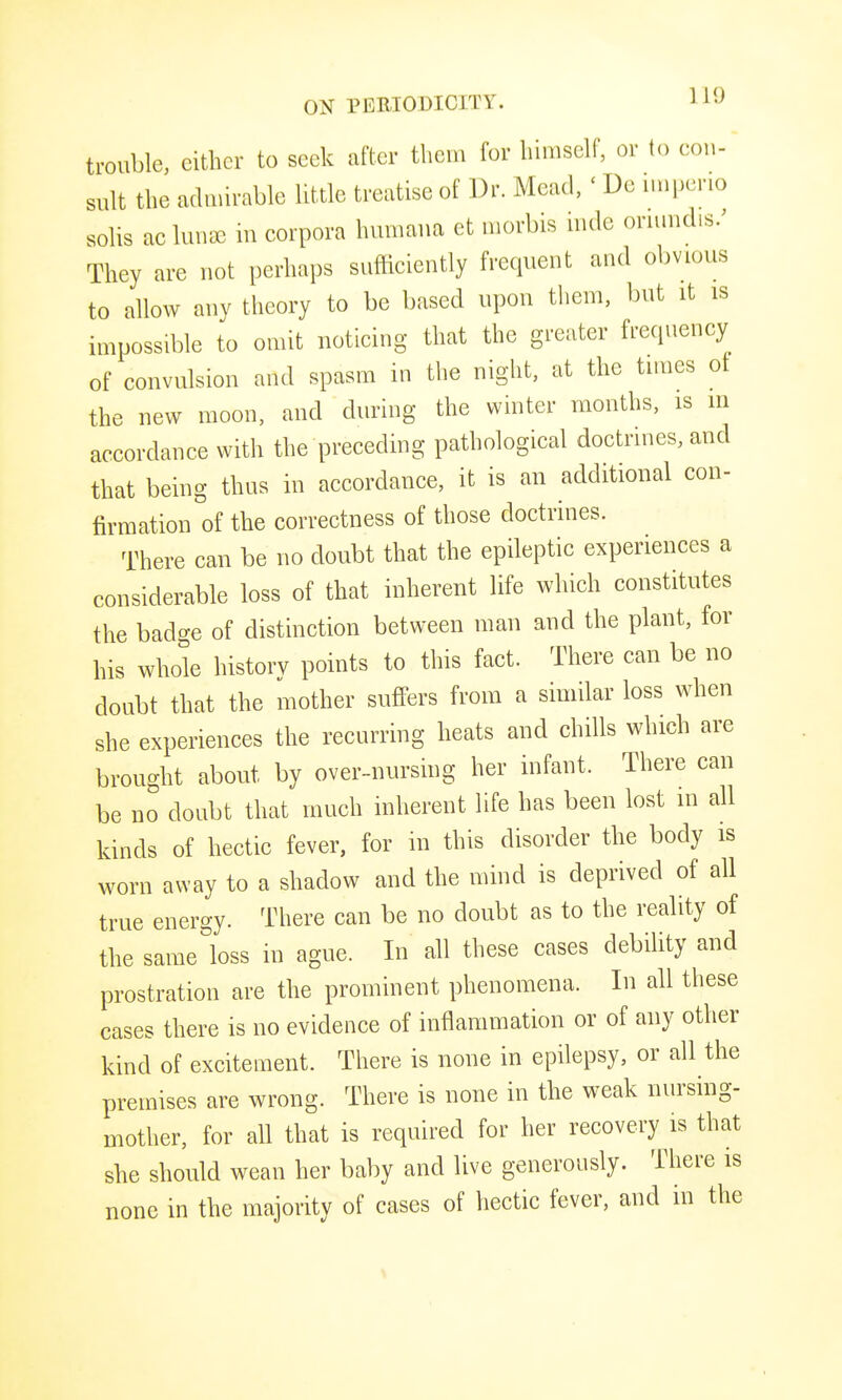 trouble, cither to seek after them for himself, or to eon- suit the aduurable little treatise of Dr. Mead, ' De i.nj)eno sohs ac luii^e in corpora humana et morbis mde orunidis/ They are not perhaps sufficiently frequent and obvious to allow any tlieory to be based upon tliem, ])ut it is impossible to omit noticing that the greater frequency of convulsion and spasm in the night, at the times ot the new moon, and during the winter months, is in accordance with the preceding pathological doctrines, and that being thus in accordance, it is an additional con- firmation of the correctness of those doctrines. There can be no doubt that the epileptic experiences a considerable loss of that inherent life which constitutes the bado-e of distinction between man and the plant, for his whole history points to this fact. There can be no doubt that the mother suffers from a similar loss when she experiences the recurring heats and chills which are brought about by over-nursing her infant. There can be no doubt that much inherent life has been lost in all kinds of hectic fever, for in this disorder the body is worn away to a shadow and the mind is deprived of all true energy. There can be no doubt as to the reality of the same loss in ague. In all these cases debility and prostration are the prominent phenomena. In all these cases there is no evidence of inflammation or of any other kind of excitement. There is none in epilepsy, or all the premises are wrong. There is none in the weak nursing- mother, for all that is required for her recovery is that she should wean her baby and live generously. There is none in the majority of cases of hectic fever, and in the