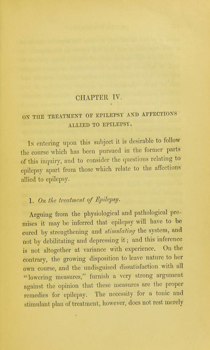 CHAPTER IV. ON THE TREATMENT OE EPILEPSY AND AEEECTIONS ALLIED TO EPILEPSY. In entering upon this subject it is desirable to follow the course which has been pursued in the former parts of this inquiry, and to consider the questions relating to epilepsy apart from those which relate to the affections allied to epilepsy. 1. On the treatment of Bpilepsy. Arguing from the physiological and pathological pre- mises it may be inferred that epilepsy will have to be cured by strengthening and stimulating the system, and not by debihtating and depressing it; and this inference is not altogether at variance with experience. On the contrary, the growing disposition to leave nature to her own course, and the undisguised dissatisfaction with all lowering measures, furnish a very strong argument against the opinion that these measures are the proper remedies for epilepsy. The necessity for a tonic and stimulant plan of treatment, however, does not rest merely