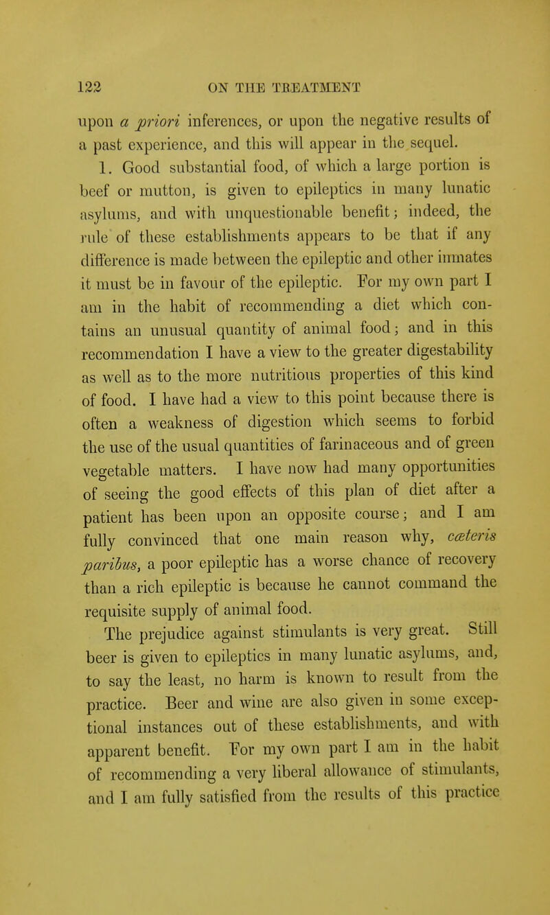 upon a priori inferences, or upon the negative results of a past experience, and this will appear in the sequel. 1. Good substantial food, of which a large portion is beef or mutton, is given to epileptics in many lunatic asylums, and with unquestionable benefit; indeed, the rule of these establishments appears to be that if any difierence is made between the epileptic and other inmates it must be in favour of the epileptic. For my own part I am in the habit of recommending a diet which con- tains an unusual quantity of animal food; and in this recommendation I have a view to the greater digestability as well as to the more nutritious properties of this kind of food. I have had a view to this point because there is often a weakness of digestion which seems to forbid the use of the usual quantities of farinaceous and of green vegetable matters. I have now had many opportunities of seeing the good effects of this plan of diet after a patient has been upon an opposite course; and I am fully convinced that one main reason why, ceteris paribus, a poor epileptic has a worse chance of recovery than a rich epileptic is because he cannot command the requisite supply of animal food. The prejudice against stimulants is very great. Still beer is given to epileptics in many lunatic asylums, and, to say the least, no harm is known to result from the practice. Beer and wine are also given in some excep- tional instances out of these establishments, and with apparent benefit. For my own part I am in the habit of recommending a very liberal allowance of stimulants, and I am fully satisfied from the results of this practice