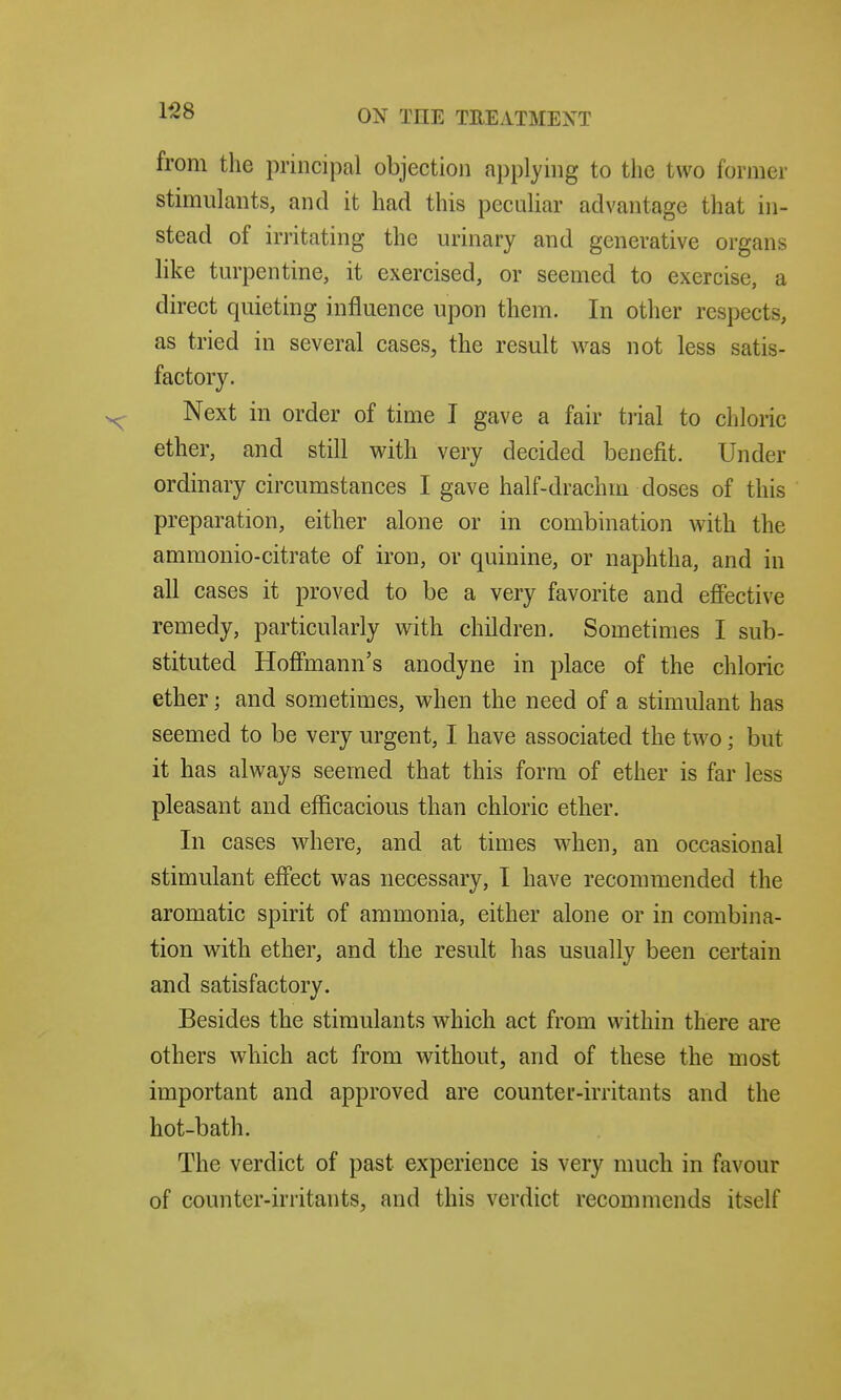 from the principal objection applying to the two former stimulants, and it had this peculiar advantage that in- stead of irritating the urinary and generative organs like turpentine, it exercised, or seemed to exercise, a direct quieting influence upon them. In other respects, as tried in several cases, the result was not less satis- factory. Next in order of time I gave a fair ti'ial to chloric ether, and still with very decided benefit. Under ordinary circumstances I gave half-drachm doses of this preparation, either alone or in combination with the ammonio-citrate of iron, or quinine, or naphtha, and in all cases it proved to be a very favorite and effective remedy, particularly with children. Sometimes I sub- stituted Hoffmann's anodyne in place of the chloric ether; and sometimes, when the need of a stimulant has seemed to be very urgent, I have associated the two; but it has always seemed that this form of ether is far less pleasant and efficacious than chloric ether. In cases wdiere, and at times when, an occasional stimulant effect was necessary, I have recommended the aromatic spirit of ammonia, either alone or in combina- tion with ether, and the result has usually been certain and satisfactory. Besides the stimulants which act from within there are others which act from without, and of these the most important and approved are counter-irritants and the hot-bath. The verdict of past experience is very much in favour of counter-irritants, and this verdict recommends itself