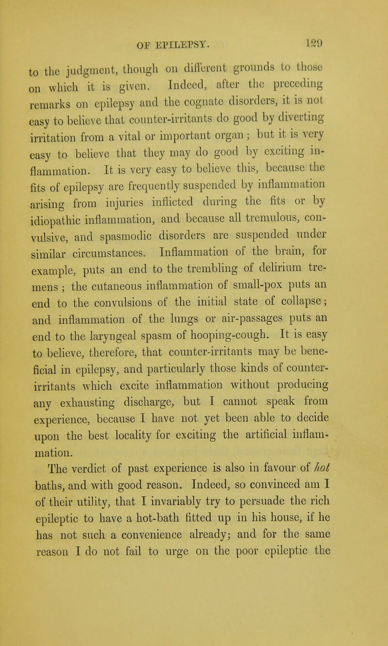 to the judgment, though on different grounds to those on which it is given. Indeed, after the preceding remarks on epilepsy and the cognate disorders, it is not easy to believe that counter-irritants do good by diverting irritation from a vital or important organ ; but it is very easy to believe that they may do good by exciting in- flammation. It is very easy to believe this, because the fits of epilepsy are frequently suspended by inflammation arising from injuries inflicted during the fits or by idiopathic inflammation, and because all tremulous, con- vulsive, and spasmodic disorders are suspended under similar circumstances. Inflammation of the brain, for example, puts an end to the trembling of delirium tre- mens ; the cutaneous inflammation of small-pox puts an end to the convulsions of the initial state of collapse; and inflammation of the lungs or air-passages puts an end to the laryngeal spasm of hooping-cough. It is easy to believe, therefore, that counter-irritants may be bene- ficial in epilepsy, and particularly those kinds of counter- irritants which excite inflammation without producing any exhausting discharge, but I cannot speak from experience, because I have not yet been able to decide upon the best locality for exciting the artificial inflam- mation. The verdict of past experience is also in favour of hot baths, and with good reason. Indeed, so convinced am I of their utility, that I invariably try to persuade the rich epileptic to have a hot-bath fitted up in his house, if he has not such a convenience already; and for the same reason I do not fail to urge on the poor epileptic the