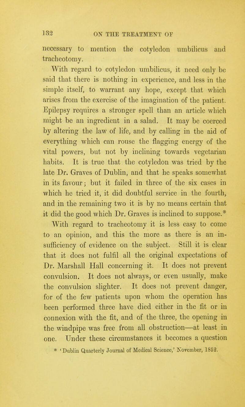 necessary to mention the cotyledon umbilicus and tracheotomy. With regard to cotyledon umbilicus, it need only be said that there is nothing in experience, and less in the simple itself, to warrant any hope, except that which arises from the exercise of the imagination of the patient. Epilepsy requires a stronger spell than an article which might be an ingredient in a salad. It may be coerced by altering the law of life, and by calling in the aid of everything which can rouse the flagging energy of the vital powers, but not by inclining towards vegetarian habits. It is true that the cotyledon was tried by the late Dr. Graves of Dublin, and that he speaks somewhat in its favour; but it failed in three of the six cases in which he tried it, it did doubtful service in the fourth, and in the remaining two it is by no means certain that it did the good which Dr. Graves is inclined to suppose.* With regard to tracheotomy it is less easy to come to an opinion, and this the more as there is an in- sufficiency of evidence on the subject. Still it is clear that it does not fulfil all the original expectations of Dr. Marshall Hall concerning it. It does not prevent convulsion. It does not always, or even usually, make the convulsion slighter. It does not prevent danger, for of the few patients upon whom the operation has been performed three have died either in the fit or in connexion with the fit, and of the three, the opening in the windpipe was free from all obstruction—at least in one. Under these circumstances it becomes a question * 'Dublin Quarterly Journal of Medical Science,' November, 1852.