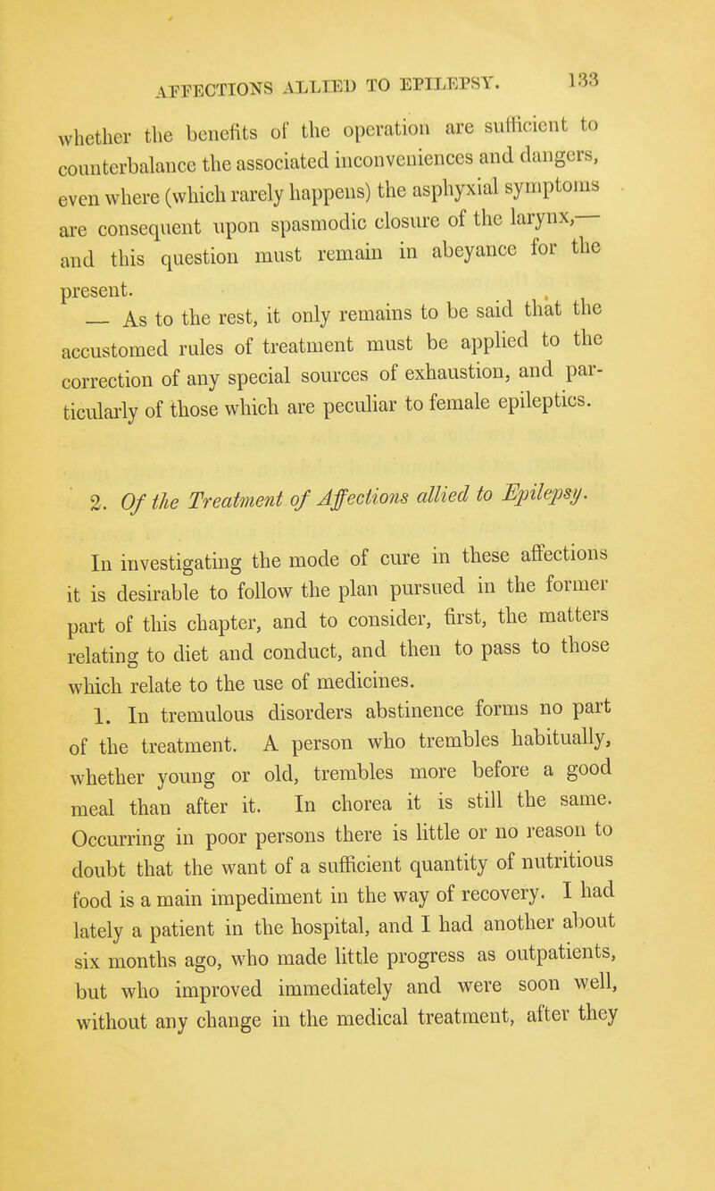 whether the benefits of the operation are suflicient to counterbalance the associated inconveniences and dangers, even where (which rarely happens) the asphyxial symptoms are consequent upon spasmodic closure of the larynx — and this question must remain in abeyance for the present. , _ As to the rest, it only remains to be said that the accustomed rules of treatment must be applied to the correction of any special sources of exhaustion, and par- ticularly of those which are peculiar to female epileptics. 1. Of the Treatment of Affections allied to Epilepsy. In investigating the mode of cure in these affections it is desirable to follow the plan pursued in the former part of this chapter, and to consider, first, the matters relating to diet and conduct, and then to pass to those which relate to the use of medicines. 1. In tremulous disorders abstinence forms no part of the treatment. A person who trembles habitually, whether young or old, trembles more before a good meal than after it. In chorea it is still the same. Occurring in poor persons there is little or no reason to doubt that the want of a sufficient quantity of nutritious food is a main impediment in the way of recovery. I had lately a patient in the hospital, and I had another about six months ago, who made little progress as outpatients, but who improved immediately and vrere soon well, without any change in the medical treatment, after they